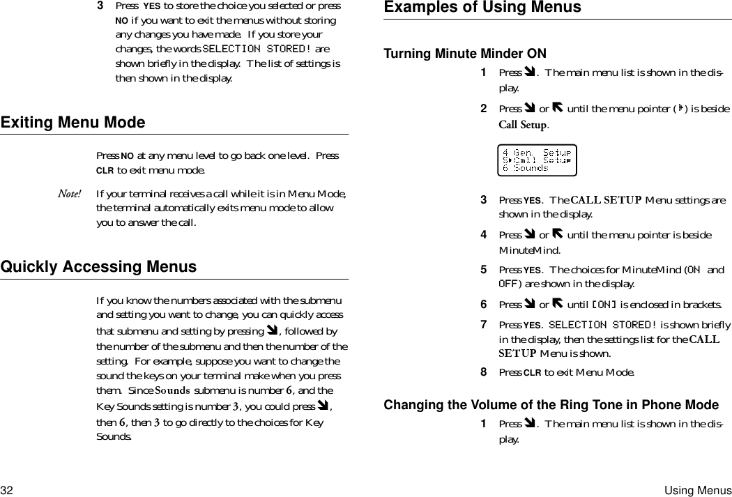 32 Using Menus3  Press YES to store the choice you selected or press NO if you want to exit the menus without storing any changes you have made.  If you store your changes, the words SELECTION STORED! are shown briefly in the display.  The list of settings is then shown in the display.Exiting Menu ModePress NO at any menu level to go back one level.  Press CLR to exit menu mode.Note! If your terminal receives a call while it is in Menu Mode, the terminal automatically exits menu mode to allow you to answer the call.Quickly Accessing MenusIf you know the numbers associated with the submenu and setting you want to change, you can quickly access that submenu and setting by pressing Ó, followed by the number of the submenu and then the number of the setting.  For example, suppose you want to change the sound the keys on your terminal make when you press them.  Since   submenu is number 6, and the Key Sounds setting is number 3, you could press Ó, then 6, then 3 to go directly to the choices for Key Sounds.Examples of Using MenusTurning Minute Minder ON1  Press Ó.  The main menu list is shown in the dis-play.2  Press Ó or Ð until the menu pointer ( ) is beside Call Setup.3  Press YES.  The   Menu settings are shown in the display.4  Press Ó or Ð until the menu pointer is beside MinuteMind.5  Press YES.  The choices for MinuteMind (ON and OFF) are shown in the display.6  Press Ó or Ð until [ON] is enclosed in brackets.7  Press YES.  SELECTION STORED! is shown briefly in the display, then the settings list for the  Menu is shown.8  Press CLR to exit Menu Mode.Changing the Volume of the Ring Tone in Phone Mode1  Press Ó.  The main menu list is shown in the dis-play.