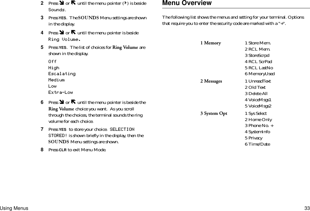 Using Menus 332  Press Ó or Ð until the menu pointer ( ) is beside Sounds.3  Press YES.  The   Menu settings are shown in the display.4  Press Ó or Ð until the menu pointer is beside Ring Volume.5  Press YES.  The list of choices for Ring Volume are shown in the display.OffHighEscalatingMediumLowExtra-Low6  Press Ó or Ð until the menu pointer is beside the Ring Volume choice you want.  As you scroll through the choices, the terminal sounds the ring volume for each choice.7  Press YES to store your choice.  SELECTION STORED! is shown briefly in the display, then the  Menu settings are shown.8  Press CLR to exit Menu Mode.Menu OverviewThe following list shows the menus and setting for your terminal. Options that require you to enter the security code are marked with a &quot;+&quot;.1 Memory 1 Store Mem.2 RCL Mem.3 StoreScrpd4 RCL ScrPad5 RCL LastNo6 MemoryUsed2 Messages 1 UnreadText2 Old Text3 Delete All4 VoiceMsgs15 VoiceMsgs23 System Opt 1 Sys Select2 Home Only3 Phone No. +4 SystemInfo5 Privacy6 Time/Date