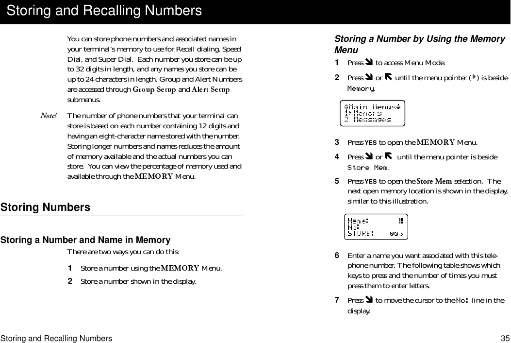 Storing and Recalling Numbers 35You can store phone numbers and associated names in your terminal’s memory to use for Recall dialing, Speed Dial, and Super Dial.  Each number you store can be up to 32 digits in length, and any names you store can be up to 24 characters in length. Group and Alert Numbers are accessed through   and   submenus.Note! The number of phone numbers that your terminal can store is based on each number containing 12 digits and having an eight-character name stored with the number.  Storing longer numbers and names reduces the amount of memory available and the actual numbers you can store.  You can view the percentage of memory used and available through the  Menu.Storing NumbersStoring a Number and Name in MemoryThere are two ways you can do this:1  Store a number using the   Menu.2  Store a number shown in the display.Storing a Number by Using the Memory Menu1  Press Ó to access Menu Mode.2  Press Ó or Ð until the menu pointer ( ) is beside Memory.3  Press YES to open the   Menu.4  Press Ó or Ð  until the menu pointer is beside Store Mem.5  Press YES to open the Store Mem selection.  The next open memory location is shown in the display, similar to this illustration.6  Enter a name you want associated with this tele-phone number. The following table shows which keys to press and the number of times you must press them to enter letters.7  Press Ó to move the cursor to the No: line in the display.Storing and Recalling Numbers