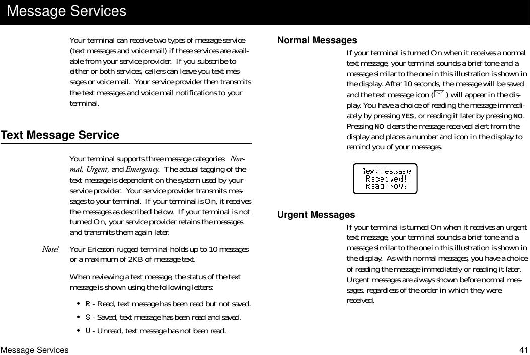 Message Services 41Your terminal can receive two types of message service (text messages and voice mail) if these services are avail-able from your service provider.  If you subscribe to either or both services, callers can leave you text mes-sages or voice mail.  Your service provider then transmits the text messages and voice mail notifications to your terminal.Text Message ServiceYour terminal supports three message categories:  Nor-mal, Urgent, and Emergency.  The actual tagging of the text message is dependent on the system used by your service provider.  Your service provider transmits mes-sages to your terminal.  If your terminal is On, it receives the messages as described below.  If your terminal is not turned On, your service provider retains the messages and transmits them again later.Note! Your Ericsson rugged terminal holds up to 10 messages or a maximum of 2KB of message text.When reviewing a text message, the status of the text message is shown using the following letters:•R - Read, text message has been read but not saved.•S - Saved, text message has been read and saved.•U - Unread, text message has not been read.Normal MessagesIf your terminal is turned On when it receives a normal text message, your terminal sounds a brief tone and a message similar to the one in this illustration is shown in the display. After 10 seconds, the message will be saved and the text message icon ( ) will appear in the dis-play. You have a choice of reading the message immedi-ately by pressing YES, or reading it later by pressing NO.  Pressing NO clears the message received alert from the display and places a number and icon in the display to remind you of your messages.Urgent MessagesIf your terminal is turned On when it receives an urgent text message, your terminal sounds a brief tone and a message similar to the one in this illustration is shown in the display.  As with normal messages, you have a choice of reading the message immediately or reading it later.  Urgent messages are always shown before normal mes-sages, regardless of the order in which they were received.Message Services