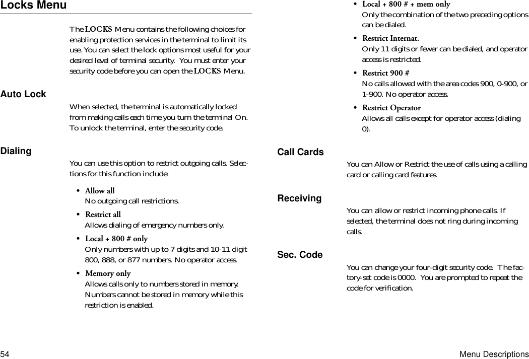 54 Menu DescriptionsLocks MenuThe   Menu contains the following choices for enabling protection services in the terminal to limit its use. You can select the lock options most useful for your desired level of terminal security.  You must enter your security code before you can open the   Menu.Auto Lock When selected, the terminal is automatically locked from making calls each time you turn the terminal On. To unlock the terminal, enter the security code.Dialing You can use this option to restrict outgoing calls. Selec-tions for this function include:•Allow allNo outgoing call restrictions.•Restrict allAllows dialing of emergency numbers only.•Local + 800 # onlyOnly numbers with up to 7 digits and 10-11 digit 800, 888, or 877 numbers. No operator access.•Memory onlyAllows calls only to numbers stored in memory. Numbers cannot be stored in memory while this restriction is enabled.•Local + 800 # + mem onlyOnly the combination of the two preceding options can be dialed.•Restrict Internat.Only 11 digits or fewer can be dialed, and operator access is restricted.•Restrict 900 #No calls allowed with the area codes 900, 0-900, or 1-900. No operator access.•Restrict OperatorAllows all calls except for operator access (dialing 0).Call Cards You can Allow or Restrict the use of calls using a calling card or calling card features.Receiving You can allow or restrict incoming phone calls. If selected, the terminal does not ring during incoming calls.Sec. Code You can change your four-digit security code.  The fac-tory-set code is 0000.  You are prompted to repeat the code for verification.