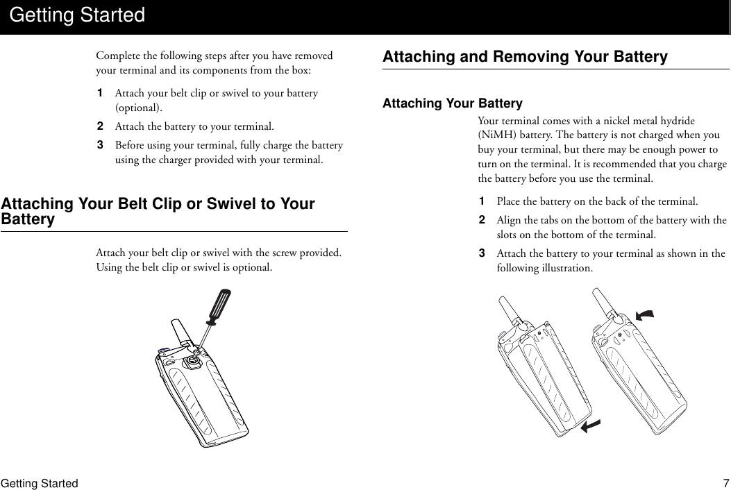 Getting Started 7Complete the following steps after you have removed your terminal and its components from the box:1  Attach your belt clip or swivel to your battery (optional).2  Attach the battery to your terminal.3  Before using your terminal, fully charge the battery using the charger provided with your terminal.Attaching Your Belt Clip or Swivel to Your BatteryAttach your belt clip or swivel with the screw provided. Using the belt clip or swivel is optional.Attaching and Removing Your BatteryAttaching Your BatteryYour terminal comes with a nickel metal hydride (NiMH) battery. The battery is not charged when you buy your terminal, but there may be enough power to turn on the terminal. It is recommended that you charge the battery before you use the terminal.1  Place the battery on the back of the terminal.2  Align the tabs on the bottom of the battery with the slots on the bottom of the terminal.3  Attach the battery to your terminal as shown in the following illustration.Getting Started