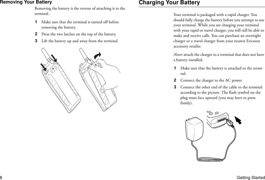 8Getting StartedRemoving Your BatteryRemoving the battery is the reverse of attaching it to the terminal.1  Make sure that the terminal is turned off before removing the battery.2  Press the two latches on the top of the battery.3  Lift the battery up and away from the terminal.Charging Your BatteryYour terminal is packaged with a rapid charger. You should fully charge the battery before you attempt to use your terminal. While you are charging your terminal with your rapid or travel charger, you will still be able to make and receive calls. You can purchase an overnight charger or a travel charger from your nearest Ericsson accessory retailer.Never attach the charger to a terminal that does not have a battery installed.1  Make sure that the battery is attached to the termi-nal.2  Connect the charger to the AC power.3  Connect the other end of the cable to the terminal according to the picture. The flash symbol on the plug must face upward (you may have to press firmly).