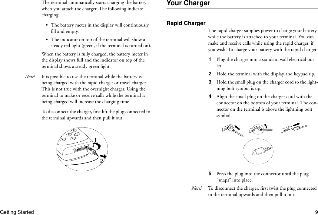 Getting Started 9The terminal automatically starts charging the battery when you attach the charger. The following indicate charging:•The battery meter in the display will continuously fill and empty.•The indicator on top of the terminal will show a steady red light (green, if the terminal is turned on).When the battery is fully charged, the battery meter in the display shows full and the indicator on top of the terminal shows a steady green light.Note! It is possible to use the terminal while the battery is being charged with the rapid charger or travel charger. This is not true with the overnight charger. Using the terminal to make or receive calls while the terminal is being charged will increase the charging time.To disconnect the charger, first lift the plug connected to the terminal upwards and then pull it out.Your ChargerRapid ChargerThe rapid charger supplies power to charge your battery while the battery is attached to your terminal. You can make and receive calls while using the rapid charger, if you wish. To charge your battery with the rapid charger:1  Plug the charger into a standard wall electrical out-let.2  Hold the terminal with the display and keypad up.3  Hold the small plug on the charger cord so the light-ning bolt symbol is up.4  Align the small plug on the charger cord with the connector on the bottom of your terminal. The con-nector on the terminal is above the lightning bolt symbol.5  Press the plug into the connector until the plug &quot;snaps&quot; into place.Note! To disconnect the charger, first twist the plug connected to the terminal upwards and then pull it out.
