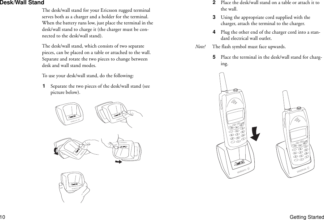 10 Getting StartedDesk/Wall StandThe desk/wall stand for your Ericsson rugged terminal serves both as a charger and a holder for the terminal. When the battery runs low, just place the terminal in the desk/wall stand to charge it (the charger must be con-nected to the desk/wall stand).The desk/wall stand, which consists of two separate pieces, can be placed on a table or attached to the wall. Separate and rotate the two pieces to change between desk and wall stand modes.To use your desk/wall stand, do the following:1  Separate the two pieces of the desk/wall stand (see picture below).2  Place the desk/wall stand on a table or attach it to the wall.3  Using the appropriate cord supplied with the charger, attach the terminal to the charger.4  Plug the other end of the charger cord into a stan-dard electrical wall outlet.Note! The flash symbol must face upwards.5  Place the terminal in the desk/wall stand for charg-ing.