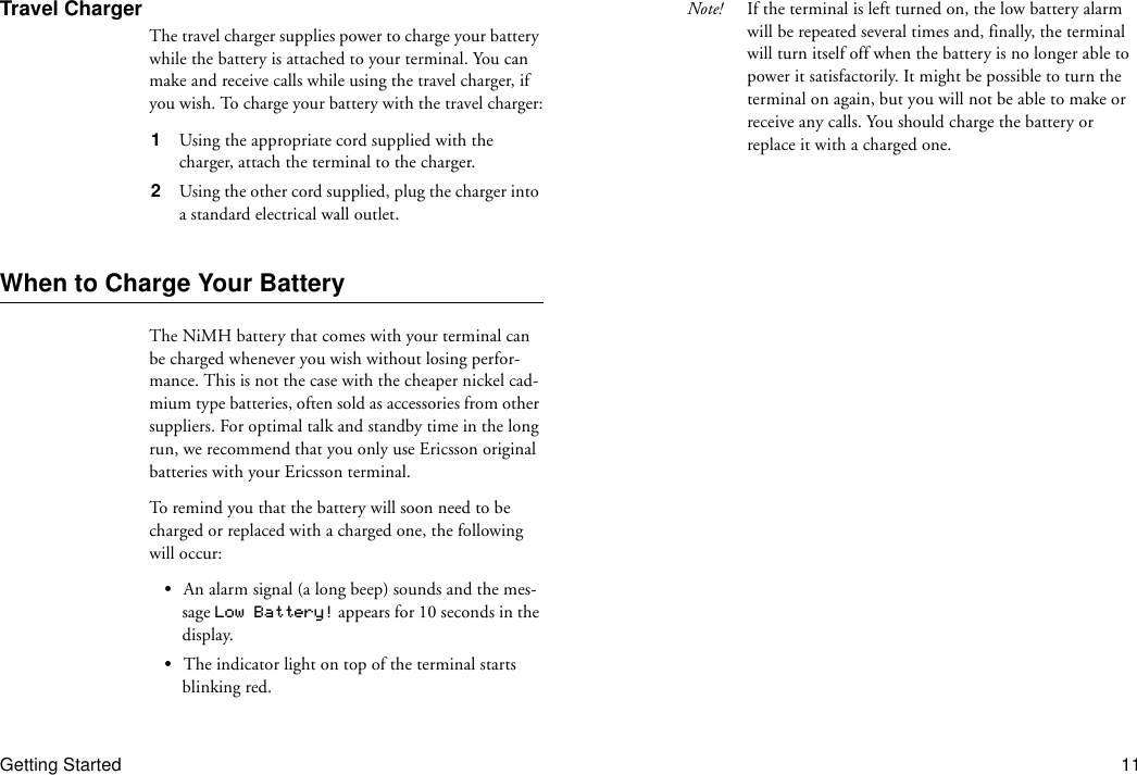 Getting Started 11Travel ChargerThe travel charger supplies power to charge your battery while the battery is attached to your terminal. You can make and receive calls while using the travel charger, if you wish. To charge your battery with the travel charger:1  Using the appropriate cord supplied with the charger, attach the terminal to the charger.2  Using the other cord supplied, plug the charger into a standard electrical wall outlet.When to Charge Your BatteryThe NiMH battery that comes with your terminal can be charged whenever you wish without losing perfor-mance. This is not the case with the cheaper nickel cad-mium type batteries, often sold as accessories from other suppliers. For optimal talk and standby time in the long run, we recommend that you only use Ericsson original batteries with your Ericsson terminal.To remind you that the battery will soon need to be charged or replaced with a charged one, the following will occur:•An alarm signal (a long beep) sounds and the mes-sage Low Battery! appears for 10 seconds in the display.•The indicator light on top of the terminal starts blinking red.Note! If the terminal is left turned on, the low battery alarm will be repeated several times and, finally, the terminal will turn itself off when the battery is no longer able to power it satisfactorily. It might be possible to turn the terminal on again, but you will not be able to make or receive any calls. You should charge the battery or replace it with a charged one.