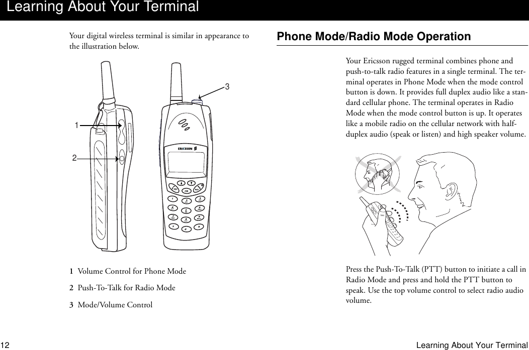 12 Learning About Your TerminalYour digital wireless terminal is similar in appearance to the illustration below.1  Volume Control for Phone Mode2  Push-To-Talk for Radio Mode3  Mode/Volume ControlPhone Mode/Radio Mode OperationYour Ericsson rugged terminal combines phone and push-to-talk radio features in a single terminal. The ter-minal operates in Phone Mode when the mode control button is down. It provides full duplex audio like a stan-dard cellular phone. The terminal operates in Radio Mode when the mode control button is up. It operates like a mobile radio on the cellular network with half-duplex audio (speak or listen) and high speaker volume.Press the Push-To-Talk (PTT) button to initiate a call in Radio Mode and press and hold the PTT button to speak. Use the top volume control to select radio audio volume.Learning About Your Terminal123