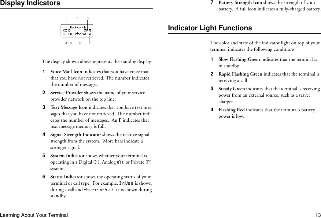 Learning About Your Terminal 13Display IndicatorsThe display shown above represents the standby display.1  Voi c e  Mail  Ic o n indicates that you have voice mail that you have not retrieved. The number indicates the number of messages.2  Service Provider shows the name of your service provider network on the top line.3  Text Message Icon indicates that you have text mes-sages that you have not retrieved. The number indi-cates the number of messages.  An F indicates that text message memory is full.4  Signal Strength Indicator shows the relative signal strength from the system.  More bars indicate a stronger signal.5  System Indicator shows whether your terminal is operating in a Digital ( ), Analog ( ), or Private ( ) system.6  Status Indicator shows the operating status of your terminal or call type.  For example,   is shown during a call and   or   is shown during standby.7  Battery Strength Icon shows the strength of your battery.  A full icon indicates a fully-charged battery.Indicator Light FunctionsThe color and state of the indicator light on top of your terminal indicates the following conditions:1  Slow Flashing Green indicates that the terminal is in standby.2  Rapid Flashing Green indicates that the terminal is receiving a call.3  Steady Green indicates that the terminal is receiving power from an external source, such as a travel charger.4  Flashing Red indicates that the terminal’s battery power is low.12345 67