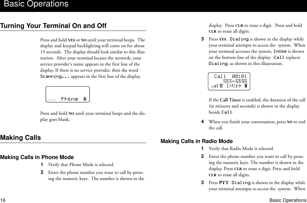 16 Basic OperationsTurning Your Terminal On and OffPress and hold YES or NO until your terminal beeps.  The display and keypad backlighting will come on for about 15 seconds.  The display should look similar to this illus-tration.  After your terminal locates the network, your service provider’s name appears in the first line of the display. If there is no service provider, then the word Scanning... appears in the first line of the display.Press and hold NO until your terminal beeps and the dis-play goes blank.Making CallsMaking Calls in Phone Mode1  Verify that Phone Mode is selected.2  Enter the phone number you want to call by press-ing the numeric keys.  The number is shown in the display.  Press CLR to erase a digit.  Press and hold CLR to erase all digits.3  Press YES.  Dialing is shown in the display while your terminal attempts to access the  system.  When your terminal accesses the system, InUse is shown on the bottom line of the display.  Call replaces Dialing, as shown in this illustration.If the Call Timer is enabled, the duration of the call (in minutes and seconds) is shown in the display beside Call.4  When you finish your conversation, press NO to end the call.Making Calls in Radio Mode1  Verify that Radio Mode is selected.2  Enter the phone number you want to call by press-ing the numeric keys. The number is shown in the display. Press CLR to erase a digit. Press and hold CLR to erase all digits.3  Press  .  Dialing is shown in the display while your terminal attempts to access the  system.  When Basic OperationsCall  00:01