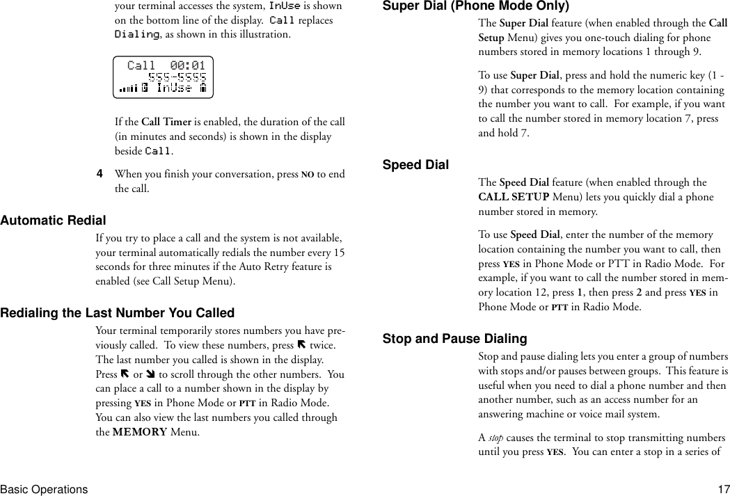 Basic Operations 17your terminal accesses the system, InUse is shown on the bottom line of the display.  Call replaces Dialing, as shown in this illustration.If the Call Timer is enabled, the duration of the call (in minutes and seconds) is shown in the display beside Call.4  When you finish your conversation, press NO to end the call.Automatic RedialIf you try to place a call and the system is not available, your terminal automatically redials the number every 15 seconds for three minutes if the Auto Retry feature is enabled (see Call Setup Menu).Redialing the Last Number You CalledYour terminal temporarily stores numbers you have pre-viously called.  To view these numbers, press   twice.  The last number you called is shown in the display.  Press   or   to scroll through the other numbers.  You can place a call to a number shown in the display by pressing YES in Phone Mode or PTT in Radio Mode.  You can also view the last numbers you called through the   Menu.Super Dial (Phone Mode Only)The Super Dial feature (when enabled through the Call Setup Menu) gives you one-touch dialing for phone numbers stored in memory locations 1 through 9.To u se  Super Dial, press and hold the numeric key (1 - 9) that corresponds to the memory location containing the number you want to call.  For example, if you want to call the number stored in memory location 7, press and hold 7.Speed DialThe Speed Dial feature (when enabled through the  Menu) lets you quickly dial a phone number stored in memory. To u se  Speed Dial, enter the number of the memory location containing the number you want to call, then press YES in Phone Mode or PTT in Radio Mode.  For example, if you want to call the number stored in mem-ory location 12, press 1, then press 2 and press YES in Phone Mode or PTT in Radio Mode.Stop and Pause DialingStop and pause dialing lets you enter a group of numbers with stops and/or pauses between groups.  This feature is useful when you need to dial a phone number and then another number, such as an access number for an answering machine or voice mail system.A   causes the terminal to stop transmitting numbers until you press YES.  You can enter a stop in a series of Call  00:01