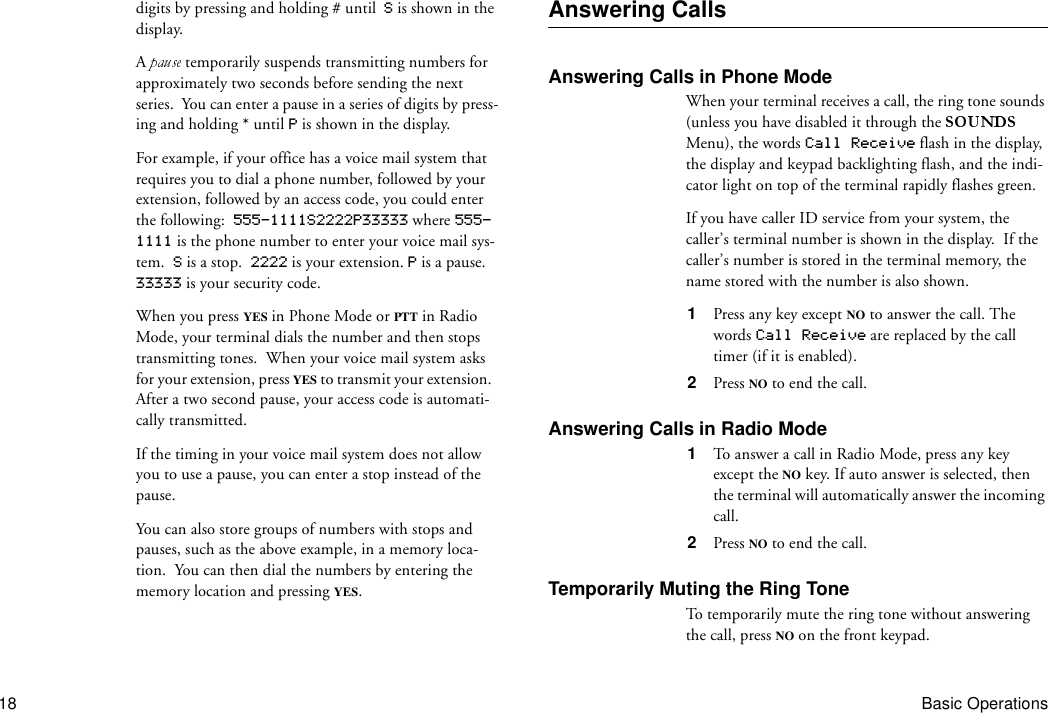 18 Basic Operationsdigits by pressing and holding # until  S is shown in the display.A   temporarily suspends transmitting numbers for approximately two seconds before sending the next series.  You can enter a pause in a series of digits by press-ing and holding * until P is shown in the display. For example, if your office has a voice mail system that requires you to dial a phone number, followed by your extension, followed by an access code, you could enter the following:  555-1111S2222P33333 where 555-1111 is the phone number to enter your voice mail sys-tem.  S is a stop.  2222 is your extension. P is a pause.  33333 is your security code.When you press YES in Phone Mode or PTT in Radio Mode, your terminal dials the number and then stops transmitting tones.  When your voice mail system asks for your extension, press YES to transmit your extension.  After a two second pause, your access code is automati-cally transmitted.If the timing in your voice mail system does not allow you to use a pause, you can enter a stop instead of the pause.You can also store groups of numbers with stops and pauses, such as the above example, in a memory loca-tion.  You can then dial the numbers by entering the memory location and pressing YES.Answering CallsAnswering Calls in Phone ModeWhen your terminal receives a call, the ring tone sounds (unless you have disabled it through the   Menu), the words Call Receive flash in the display, the display and keypad backlighting flash, and the indi-cator light on top of the terminal rapidly flashes green.If you have caller ID service from your system, the caller’s terminal number is shown in the display.  If the caller’s number is stored in the terminal memory, the name stored with the number is also shown.1  Press any key except NO to answer the call. The words Call Receive are replaced by the call timer (if it is enabled).2  Press NO to end the call.Answering Calls in Radio Mode1  To answer a call in Radio Mode, press any key except the NO key. If auto answer is selected, then the terminal will automatically answer the incoming call.2  Press NO to end the call.Temporarily Muting the Ring ToneTo temporarily mute the ring tone without answering the call, press NO on the front keypad.