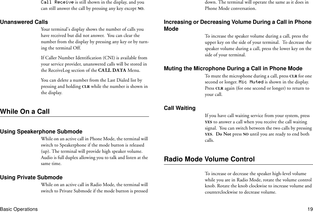 Basic Operations 19Call Receive is still shown in the display, and you can still answer the call by pressing any key except NO.Unanswered CallsYour terminal’s display shows the number of calls you have received but did not answer.  You can clear the number from the display by pressing any key or by turn-ing the terminal Off.If Caller Number Identification (CNI) is available from your service provider, unanswered calls will be stored in the ReceiveLog section of the   Menu.You can delete a number from the Last Dialed list by pressing and holding CLR while the number is shown in the display.While On a CallUsing Speakerphone SubmodeWhile on an active call in Phone Mode, the terminal will switch to Speakerphone if the mode button is released (up). The terminal will provide high speaker volume. Audio is full duplex allowing you to talk and listen at the same time.Using Private SubmodeWhile on an active call in Radio Mode, the terminal will switch to Private Submode if the mode button is pressed down. The terminal will operate the same as it does in Phone Mode conversation.Increasing or Decreasing Volume During a Call in Phone ModeTo increase the speaker volume during a call, press the upper key on the side of your terminal.  To decrease the speaker volume during a call, press the lower key on the side of your terminal.Muting the Microphone During a Call in Phone ModeTo mute the microphone during a call, press CLR for one second or longer. Mic Muted is shown in the display. Press CLR again (for one second or longer) to return to your call.Call WaitingIf you have call waiting service from your system, press YES to answer a call when you receive the call waiting signal.  You can switch between the two calls by pressing YES.  Do Not press NO until you are ready to end both calls.Radio Mode Volume ControlTo increase or decrease the speaker high-level volume while you are in Radio Mode, rotate the volume control knob. Rotate the knob clockwise to increase volume and counterclockwise to decrease volume.