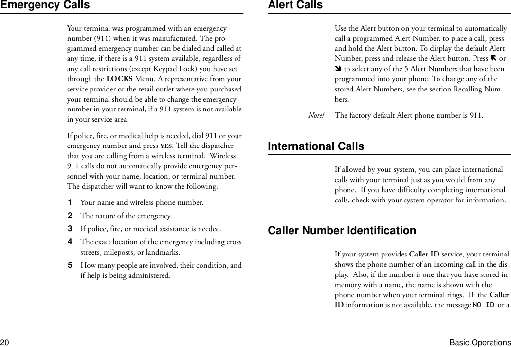 20 Basic OperationsEmergency CallsYour terminal was programmed with an emergency number (911) when it was manufactured. The pro-grammed emergency number can be dialed and called at any time, if there is a 911 system available, regardless of any call restrictions (except Keypad Lock) you have set through the   Menu. A representative from your service provider or the retail outlet where you purchased your terminal should be able to change the emergency number in your terminal, if a 911 system is not available in your service area.If police, fire, or medical help is needed, dial 911 or your emergency number and press YES. Tell the dispatcher that you are calling from a wireless terminal.  Wireless 911 calls do not automatically provide emergency per-sonnel with your name, location, or terminal number.  The dispatcher will want to know the following:1  Your name and wireless phone number.2  The nature of the emergency.3  If police, fire, or medical assistance is needed.4  The exact location of the emergency including cross streets, mileposts, or landmarks.5  How many people are involved, their condition, and if help is being administered.Alert CallsUse the Alert button on your terminal to automatically call a programmed Alert Number. to place a call, press and hold the Alert button. To display the default Alert Number, press and release the Alert button. Press   or  to select any of the 5 Alert Numbers that have been programmed into your phone. To change any of the stored Alert Numbers, see the section Recalling Num-bers.Note! The factory default Alert phone number is 911.International CallsIf allowed by your system, you can place international calls with your terminal just as you would from any phone.  If you have difficulty completing international calls, check with your system operator for information.Caller Number IdentificationIf your system provides Caller ID service, your terminal shows the phone number of an incoming call in the dis-play.  Also, if the number is one that you have stored in memory with a name, the name is shown with the phone number when your terminal rings.  If  the Caller ID information is not available, the message NO ID  or a 