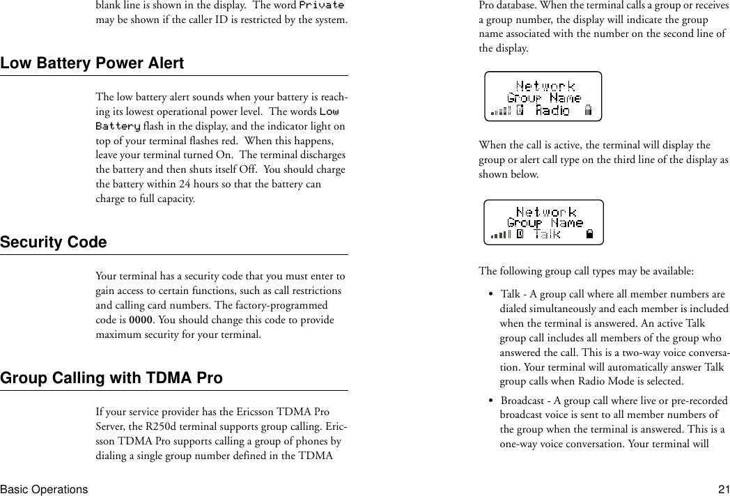 Basic Operations 21blank line is shown in the display.  The word Private may be shown if the caller ID is restricted by the system.Low Battery Power AlertThe low battery alert sounds when your battery is reach-ing its lowest operational power level.  The words Low Battery flash in the display, and the indicator light on top of your terminal flashes red.  When this happens, leave your terminal turned On.  The terminal discharges the battery and then shuts itself Off.  You should charge the battery within 24 hours so that the battery can charge to full capacity.Security CodeYour terminal has a security code that you must enter to gain access to certain functions, such as call restrictions and calling card numbers. The factory-programmed code is 0000. You should change this code to provide maximum security for your terminal.Group Calling with TDMA ProIf your service provider has the Ericsson TDMA Pro Server, the R250d terminal supports group calling. Eric-sson TDMA Pro supports calling a group of phones by dialing a single group number defined in the TDMA Pro database. When the terminal calls a group or receives a group number, the display will indicate the group name associated with the number on the second line of the display.When the call is active, the terminal will display the group or alert call type on the third line of the display as shown below.The following group call types may be available:•Talk - A group call where all member numbers are dialed simultaneously and each member is included when the terminal is answered. An active Talk group call includes all members of the group who answered the call. This is a two-way voice conversa-tion. Your terminal will automatically answer Talk group calls when Radio Mode is selected.•Broadcast - A group call where live or pre-recorded broadcast voice is sent to all member numbers of the group when the terminal is answered. This is a one-way voice conversation. Your terminal will 