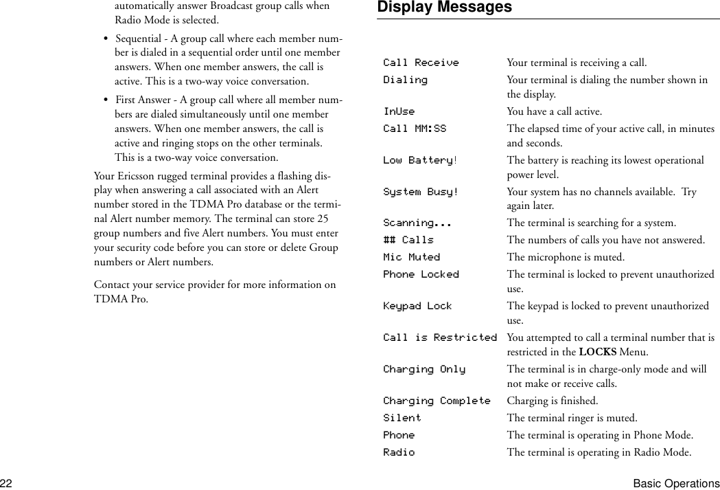 22 Basic Operationsautomatically answer Broadcast group calls when Radio Mode is selected.•Sequential - A group call where each member num-ber is dialed in a sequential order until one member answers. When one member answers, the call is active. This is a two-way voice conversation.•First Answer - A group call where all member num-bers are dialed simultaneously until one member answers. When one member answers, the call is active and ringing stops on the other terminals. This is a two-way voice conversation.Your Ericsson rugged terminal provides a flashing dis-play when answering a call associated with an Alert number stored in the TDMA Pro database or the termi-nal Alert number memory. The terminal can store 25 group numbers and five Alert numbers. You must enter your security code before you can store or delete Group numbers or Alert numbers.Contact your service provider for more information on TDMA Pro.Display MessagesCall Receive Your terminal is receiving a call.Dialing Your terminal is dialing the number shown in the display.InUse You have a call active.Call MM:SS The elapsed time of your active call, in minutes and seconds.Low Battery The battery is reaching its lowest operational power level.System Busy! Your system has no channels available.  Try again later.Scanning... The terminal is searching for a system.## Calls The numbers of calls you have not answered.Mic Muted The microphone is muted.Phone Locked The terminal is locked to prevent unauthorized use.Keypad Lock The keypad is locked to prevent unauthorized use.Call is Restricted You attempted to call a terminal number that is restricted in the   Menu.Charging Only The terminal is in charge-only mode and will not make or receive calls.Charging Complete Charging is finished.Silent The terminal ringer is muted.Phone The terminal is operating in Phone Mode.Radio The terminal is operating in Radio Mode.