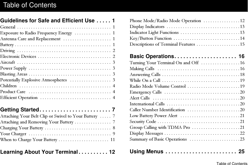 Table of ContentsGuidelines for Safe and Efficient Use . . . . . 1*HQHUDO  ([SRVXUHWR5DGLR)UHTXHQF\(QHUJ\ $QWHQQD&amp;DUHDQG5HSODFHPHQW %DWWHU\ &apos;ULYLQJ (OHFWURQLF&apos;HYLFHV  $LUFUDIW  3RZHU6XSSO\  %ODVWLQJ$UHDV 3RWHQWLDOO\([SORVLYH$WPRVSKHUHV  &amp;KLOGUHQ 3URGXFW&amp;DUH  (IILFLHQW2SHUDWLRQ Getting Started. . . . . . . . . . . . . . . . . . . . . . . . 7$WWDFKLQJ&lt;RXU%HOW&amp;OLSRU6ZLYHOWR&lt;RXU%DWWHU\ $WWDFKLQJDQG5HPRYLQJ&lt;RXU%DWWHU\ &amp;KDUJLQJ&lt;RXU%DWWHU\  &lt;RXU&amp;KDUJHU :KHQWR&amp;KDUJH&lt;RXU%DWWHU\ Learning About Your Terminal. . . . . . . . . . 123KRQH0RGH5DGLR0RGH2SHUDWLRQ &apos;LVSOD\,QGLFDWRUV  ,QGLFDWRU/LJKW)XQFWLRQV  .H\%XWWRQ)XQFWLRQ  &apos;HVFULSWLRQVRI7HUPLQDO)HDWXUHV  Basic Operations. . . . . . . . . . . . . . . . . . . . .  167XUQLQJ&lt;RXU7HUPLQDO2QDQG2II 0DNLQJ&amp;DOOV  $QVZHULQJ&amp;DOOV  :KLOH2QD&amp;DOO  5DGLR0RGH9ROXPH&amp;RQWURO  (PHUJHQF\&amp;DOOV $OHUW&amp;DOOV  ,QWHUQDWLRQDO&amp;DOOV  &amp;DOOHU1XPEHU,GHQWLILFDWLRQ /RZ%DWWHU\3RZHU$OHUW  6HFXULW\&amp;RGH *URXS&amp;DOOLQJZLWK7&apos;0$3UR  &apos;LVSOD\0HVVDJHV 6XPPDU\RI%DVLF2SHUDWLRQV  Using Menus . . . . . . . . . . . . . . . . . . . . . . . .  25Table of Contents