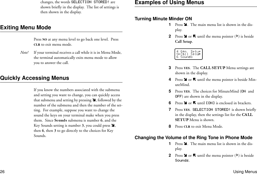 26 Using Menuschanges, the words SELECTION STORED! are shown briefly in the display.  The list of settings is then shown in the display.Exiting Menu ModePress NO at any menu level to go back one level.  Press CLR to exit menu mode.Note! If your terminal receives a call while it is in Menu Mode, the terminal automatically exits menu mode to allow you to answer the call.Quickly Accessing MenusIf you know the numbers associated with the submenu and setting you want to change, you can quickly access that submenu and setting by pressing  , followed by the number of the submenu and then the number of the set-ting.  For example, suppose you want to change the sound the keys on your terminal make when you press them.  Since   submenu is number 6, and the Key Sounds setting is number 3, you could press  , then 6, then 3 to go directly to the choices for Key Sounds.Examples of Using MenusTurning Minute Minder ON1  Press  .  The main menu list is shown in the dis-play.2  Press   or   until the menu pointer ( ) is beside Call Setup.3  Press YES.  The   Menu settings are shown in the display.4  Press   or   until the menu pointer is beside Min-uteMind.5  Press YES.  The choices for MinuteMind (ON and OFF) are shown in the display.6  Press   or   until [ON] is enclosed in brackets.7  Press YES.  SELECTION STORED! is shown briefly in the display, then the settings list for the  Menu is shown.8  Press CLR to exit Menu Mode.Changing the Volume of the Ring Tone in Phone Mode1  Press  .  The main menu list is shown in the dis-play.2  Press   or   until the menu pointer ( ) is beside Sounds.