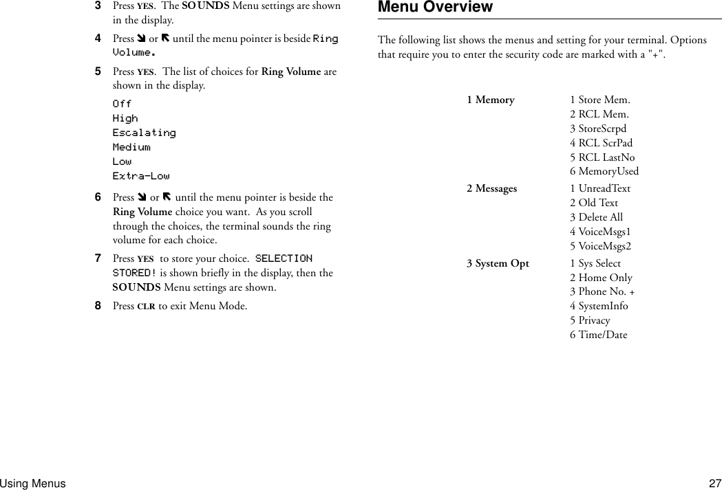 Using Menus 273  Press YES.  The   Menu settings are shown in the display.4  Press   or   until the menu pointer is beside Ring Volume.5  Press  YES.  The list of choices for Ring Volume are shown in the display.OffHighEscalatingMediumLowExtra-Low6  Press   or   until the menu pointer is beside the Ring Volume choice you want.  As you scroll through the choices, the terminal sounds the ring volume for each choice.7  Press YES to store your choice.  SELECTION STORED! is shown briefly in the display, then the  Menu settings are shown.8  Press CLR to exit Menu Mode.Menu OverviewThe following list shows the menus and setting for your terminal. Options that require you to enter the security code are marked with a &quot;+&quot;.1 Memory 1 Store Mem.2 RCL Mem.3 StoreScrpd4 RCL ScrPad5 RCL LastNo6 MemoryUsed2 Messages 1 UnreadText2 Old Text3 Delete All4 VoiceMsgs15 VoiceMsgs23 System Opt 1 Sys Select2 Home Only3 Phone No. +4 SystemInfo5 Privacy6 Time/Date