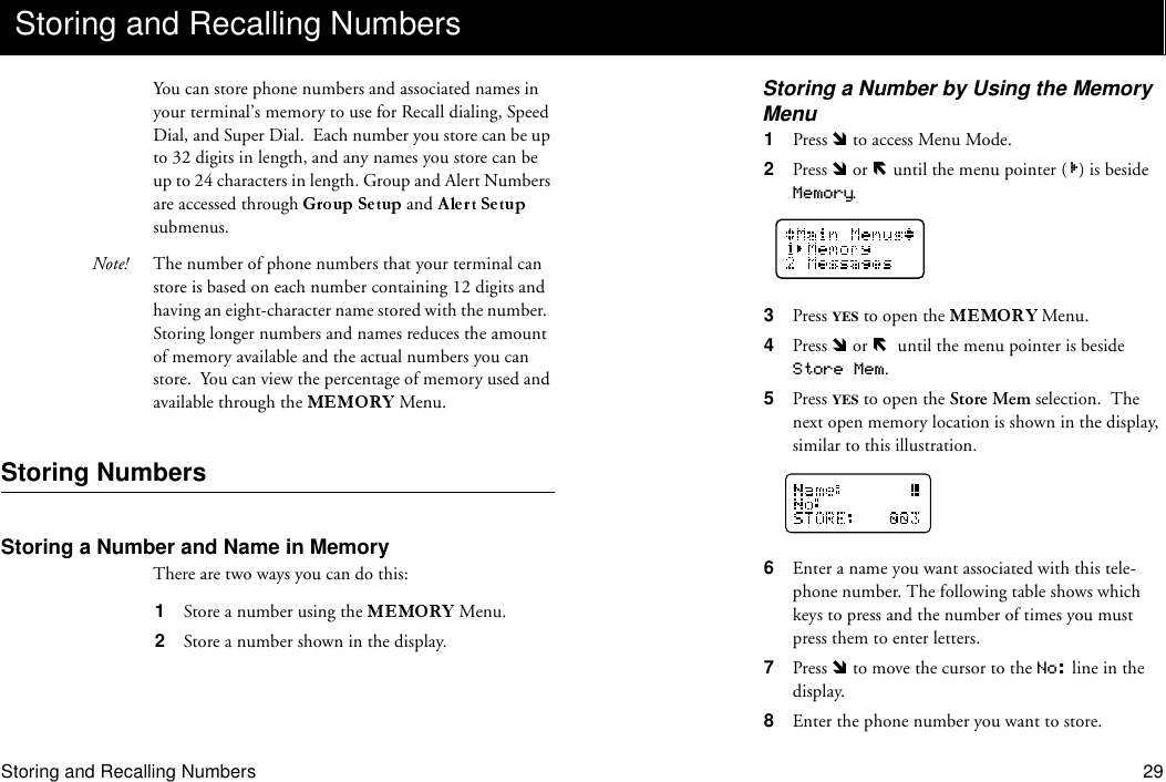 Storing and Recalling Numbers 29You can store phone numbers and associated names in your terminal’s memory to use for Recall dialing, Speed Dial, and Super Dial.  Each number you store can be up to 32 digits in length, and any names you store can be up to 24 characters in length. Group and Alert Numbers are accessed through   and   submenus.Note! The number of phone numbers that your terminal can store is based on each number containing 12 digits and having an eight-character name stored with the number.  Storing longer numbers and names reduces the amount of memory available and the actual numbers you can store.  You can view the percentage of memory used and available through the  Menu.Storing NumbersStoring a Number and Name in MemoryThere are two ways you can do this:1  Store a number using the   Menu.2  Store a number shown in the display.Storing a Number by Using the Memory Menu1  Press   to access Menu Mode.2  Press   or   until the menu pointer ( ) is beside Memory.3  Press YES to open the   Menu.4  Press   or    until the menu pointer is beside Store Mem.5  Press YES to open the Store Mem selection.  The next open memory location is shown in the display, similar to this illustration.6  Enter a name you want associated with this tele-phone number. The following table shows which keys to press and the number of times you must press them to enter letters.7  Press   to move the cursor to the No: line in the display.8  Enter the phone number you want to store.Storing and Recalling Numbers