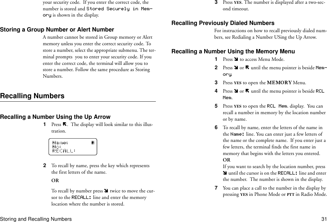 Storing and Recalling Numbers 31your security code.  If you enter the correct code, the number is stored and Stored Securely in Mem-ory is shown in the display.Storing a Group Number or Alert NumberA number cannot be stored in Group memory or Alert memory unless you enter the correct security code. To store a number, select the appropriate submenu. The ter-minal prompts  you to enter your security code. If you enter the correct code, the terminal will allow you to store a number. Follow the same procedure as Storing Numbers.Recalling NumbersRecalling a Number Using the Up Arrow 1  Press  .  The display will look similar to this illus-tration.2  To recall by name, press the key which represents the first letters of the name.ORTo recall by number press   twice to move the cur-sor to the RECALL: line and enter the memory location where the number is stored.3  Press YES. The number is displayed after a two-sec-ond timeout.Recalling Previously Dialed NumbersFor instructions on how to recall previously dialed num-bers, see Redialing a Number USing the Up Arrow.Recalling a Number Using the Memory Menu1  Press   to access Menu Mode.2  Press   or   until the menu pointer is beside Mem-ory.3  Press YES to open the   Menu.4  Press   or   until the menu pointer is beside RCL Mem.5  Press YES to open the RCL Mem. display.  You can recall a number in memory by the location number or by name.6  To recall by name, enter the letters of the name in the Name: line. You can enter just a few letters of the name or the complete name.  If you enter just a few letters, the terminal finds the first name in memory that begins with the letters you entered.ORIf you want to search by the location number, press  until the cursor is on the RECALL: line and enter the number.  The number is shown in the display.7  You can place a call to the number in the display by pressing YES in Phone Mode or PTT in Radio Mode.