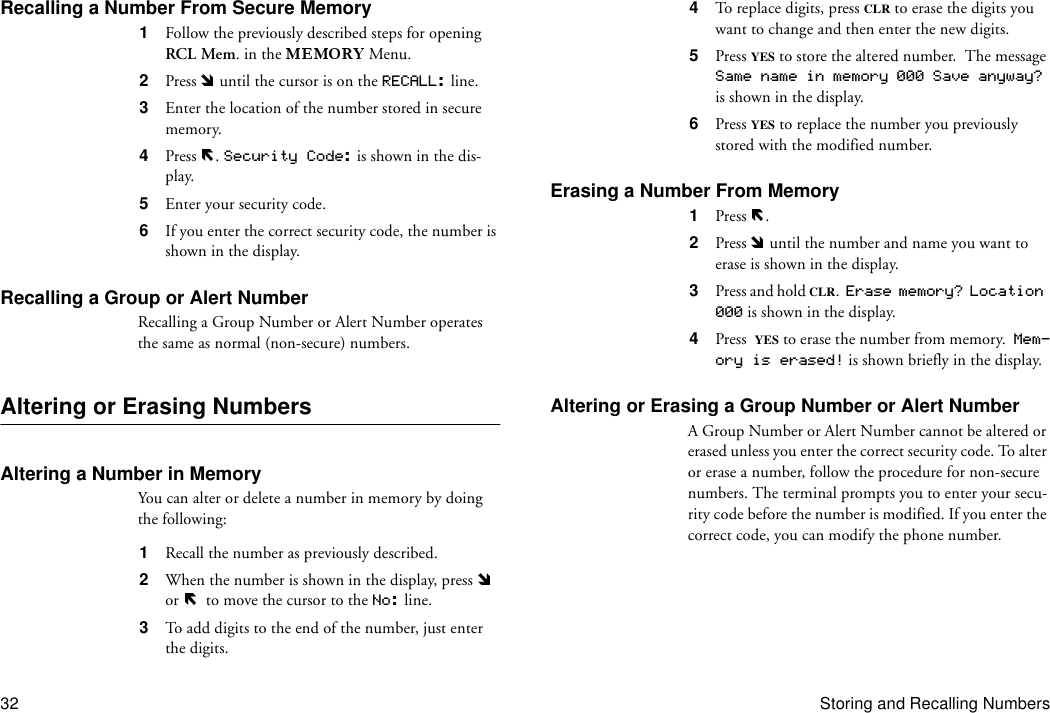 32 Storing and Recalling NumbersRecalling a Number From Secure Memory1  Follow the previously described steps for opening RCL Mem. in the   Menu.2  Press   until the cursor is on the RECALL: line.3  Enter the location of the number stored in secure memory.4  Press  . Security Code: is shown in the dis-play.5  Enter your security code.6  If you enter the correct security code, the number is shown in the display.Recalling a Group or Alert NumberRecalling a Group Number or Alert Number operates the same as normal (non-secure) numbers.Altering or Erasing NumbersAltering a Number in MemoryYou can alter or delete a number in memory by doing the following:1  Recall the number as previously described.2  When the number is shown in the display, press   or    to move the cursor to the No: line.3  To add digits to the end of the number, just enter the digits.4  To replace digits, press CLR to erase the digits you want to change and then enter the new digits.5  Press YES to store the altered number.  The message Same name in memory 000 Save anyway?  is shown in the display.6  Press YES to replace the number you previously stored with the modified number.Erasing a Number From Memory1  Press  . 2  Press   until the number and name you want to erase is shown in the display.3  Press and hold CLR.  Erase memory? Location 000 is shown in the display.4  Press YES to erase the number from memory.  Mem-ory is erased! is shown briefly in the display.Altering or Erasing a Group Number or Alert NumberA Group Number or Alert Number cannot be altered or erased unless you enter the correct security code. To alter or erase a number, follow the procedure for non-secure numbers. The terminal prompts you to enter your secu-rity code before the number is modified. If you enter the correct code, you can modify the phone number. 