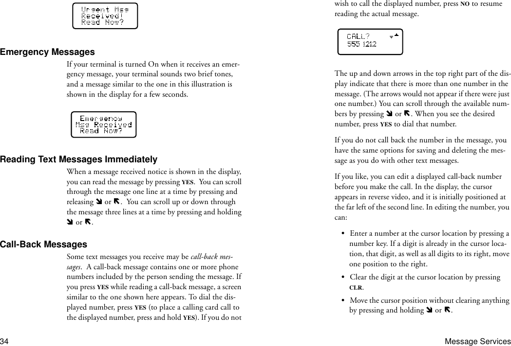 34 Message ServicesEmergency MessagesIf your terminal is turned On when it receives an emer-gency message, your terminal sounds two brief tones, and a message similar to the one in this illustration is shown in the display for a few seconds.Reading Text Messages ImmediatelyWhen a message received notice is shown in the display, you can read the message by pressing YES.  You can scroll through the message one line at a time by pressing and releasing   or  .  You can scroll up or down through the message three lines at a time by pressing and holding  or  .Call-Back MessagesSome text messages you receive may be call-back mes-sages.  A call-back message contains one or more phone numbers included by the person sending the message. If you press YES while reading a call-back message, a screen similar to the one shown here appears. To dial the dis-played number, press YES (to place a calling card call to the displayed number, press and hold YES). If you do not wish to call the displayed number, press NO to resume reading the actual message.The up and down arrows in the top right part of the dis-play indicate that there is more than one number in the message. (The arrows would not appear if there were just one number.) You can scroll through the available num-bers by pressing   or  . When you see the desired number, press YES to dial that number.If you do not call back the number in the message, you have the same options for saving and deleting the mes-sage as you do with other text messages.If you like, you can edit a displayed call-back number before you make the call. In the display, the cursor appears in reverse video, and it is initially positioned at the far left of the second line. In editing the number, you can:•Enter a number at the cursor location by pressing a number key. If a digit is already in the cursor loca-tion, that digit, as well as all digits to its right, move one position to the right.•Clear the digit at the cursor location by pressing CLR.•Move the cursor position without clearing anything by pressing and holding   or  .