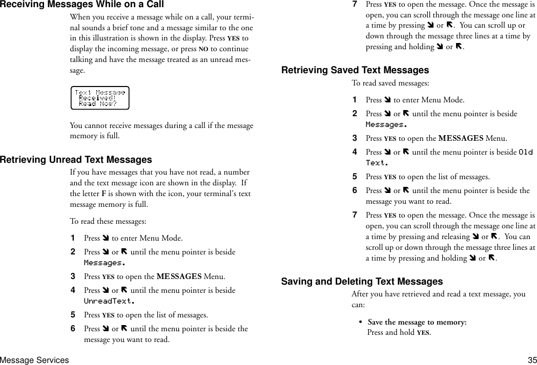 Message Services 35Receiving Messages While on a CallWhen you receive a message while on a call, your termi-nal sounds a brief tone and a message similar to the one in this illustration is shown in the display. Press YES to display the incoming message, or press NO to continue talking and have the message treated as an unread mes-sage.You cannot receive messages during a call if the message memory is full.Retrieving Unread Text MessagesIf you have messages that you have not read, a number and the text message icon are shown in the display.  If the letter F is shown with the icon, your terminal’s text message memory is full.To read these messages:1  Press   to enter Menu Mode.2  Press   or   until the menu pointer is beside Messages.3  Press YES to open the   Menu.4  Press   or   until the menu pointer is beside UnreadText.5  Press YES to open the list of messages.6  Press   or   until the menu pointer is beside the message you want to read.7  Press YES to open the message. Once the message is open, you can scroll through the message one line at a time by pressing   or  .  You can scroll up or down through the message three lines at a time by pressing and holding   or  .Retrieving Saved Text MessagesTo read saved messages:1  Press   to enter Menu Mode.2  Press   or   until the menu pointer is beside  Messages.3  Press YES to open the   Menu.4  Press   or   until the menu pointer is beside Old Text.5  Press YES to open the list of messages.6  Press   or   until the menu pointer is beside the message you want to read.7  Press YES to open the message. Once the message is open, you can scroll through the message one line at a time by pressing and releasing   or  .  You can scroll up or down through the message three lines at a time by pressing and holding   or  .Saving and Deleting Text MessagesAfter you have retrieved and read a text message, you can:• Save the message to memory:Press and hold YES.