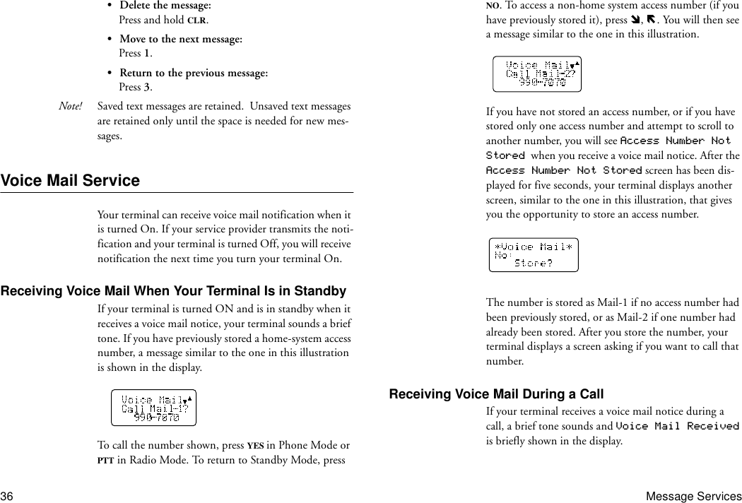 36 Message Services• Delete the message:Press and hold CLR.• Move to the next message:Press 1.• Return to the previous message:Press 3.Note! Saved text messages are retained.  Unsaved text messages are retained only until the space is needed for new mes-sages.Voice Mail ServiceYour terminal can receive voice mail notification when it is turned On. If your service provider transmits the noti-fication and your terminal is turned Off, you will receive notification the next time you turn your terminal On.Receiving Voice Mail When Your Terminal Is in StandbyIf your terminal is turned ON and is in standby when it receives a voice mail notice, your terminal sounds a brief tone. If you have previously stored a home-system access number, a message similar to the one in this illustration is shown in the display.To call the number shown, press YES in Phone Mode or PTT in Radio Mode. To return to Standby Mode, press NO. To access a non-home system access number (if you have previously stored it), press  ,  . You will then see a message similar to the one in this illustration.If you have not stored an access number, or if you have stored only one access number and attempt to scroll to another number, you will see Access Number Not Stored when you receive a voice mail notice. After the Access Number Not Stored screen has been dis-played for five seconds, your terminal displays another screen, similar to the one in this illustration, that gives you the opportunity to store an access number.The number is stored as Mail-1 if no access number had been previously stored, or as Mail-2 if one number had already been stored. After you store the number, your terminal displays a screen asking if you want to call that number.Receiving Voice Mail During a CallIf your terminal receives a voice mail notice during a call, a brief tone sounds and Voice Mail Received is briefly shown in the display.