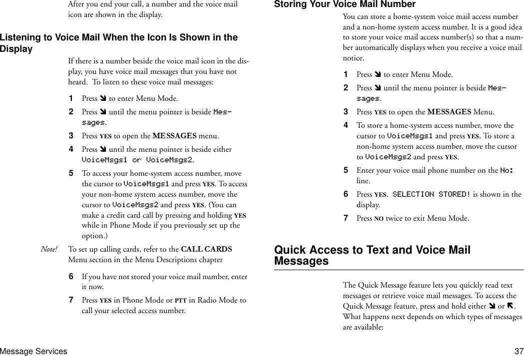 Message Services 37After you end your call, a number and the voice mail icon are shown in the display.Listening to Voice Mail When the Icon Is Shown in the DisplayIf there is a number beside the voice mail icon in the dis-play, you have voice mail messages that you have not heard.  To listen to these voice mail messages:1  Press   to enter Menu Mode.2  Press   until the menu pointer is beside Mes-sages.3  Press YES to open the   menu.4  Press   until the menu pointer is beside either  VoiceMsgs1 or VoiceMsgs2.5  To access your home-system access number, move the cursor to VoiceMsgs1 and press YES. To access your non-home system access number, move the cursor to VoiceMsgs2 and press YES. (You can make a credit card call by pressing and holding YES while in Phone Mode if you previously set up the option.)Note! To set up calling cards, refer to the   Menu section in the Menu Descriptions chapter6  If you have not stored your voice mail number, enter it now.7  Press YES in Phone Mode or PTT in Radio Mode to call your selected access number.Storing Your Voice Mail NumberYou can store a home-system voice mail access number and a non-home system access number. It is a good idea to store your voice mail access number(s) so that a num-ber automatically displays when you receive a voice mail notice.1  Press   to enter Menu Mode.2  Press   until the menu pointer is beside Mes-sages.3  Press YES to open the   Menu.4  To store a home-system access number, move the cursor to VoiceMsgs1 and press YES. To store a non-home system access number, move the cursor to VoiceMsgs2 and press YES.5  Enter your voice mail phone number on the No: line.6  Press YES.  SELECTION STORED! is shown in the display.7  Press NO twice to exit Menu Mode.Quick Access to Text and Voice Mail MessagesThe Quick Message feature lets you quickly read text messages or retrieve voice mail messages. To access the Quick Message feature, press and hold either   or  . What happens next depends on which types of messages are available: