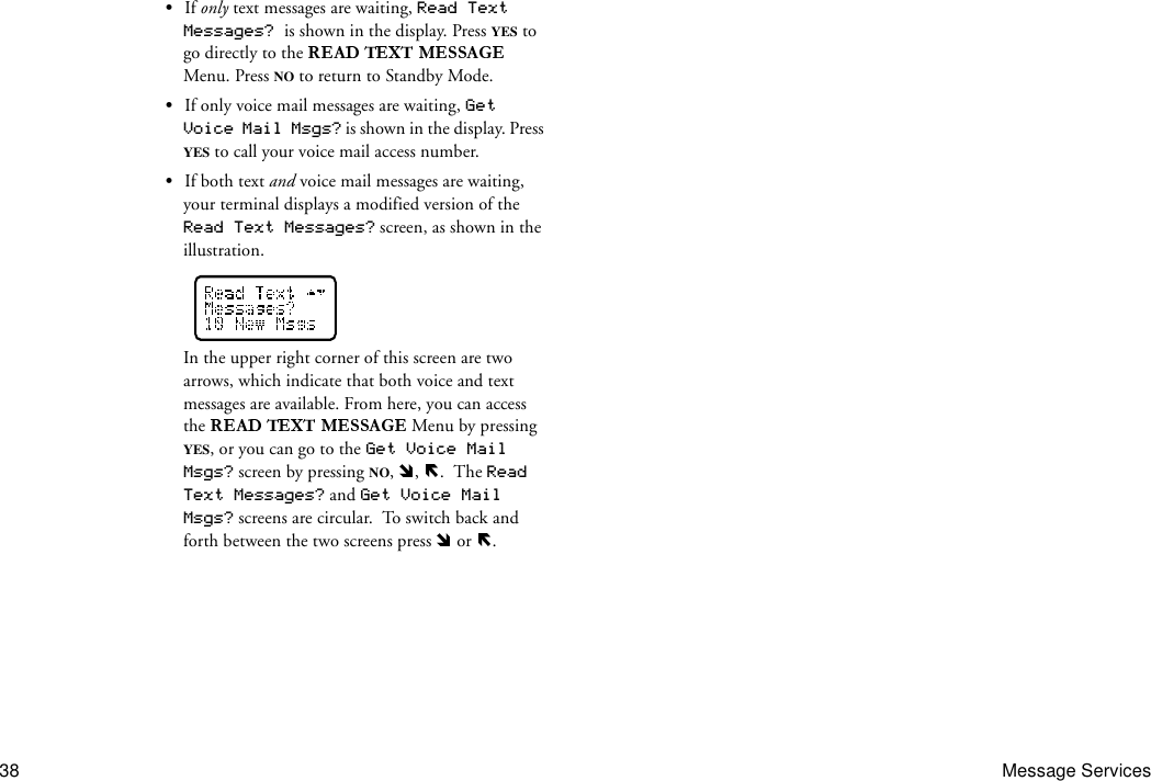 38 Message Services•If only text messages are waiting, Read Text Messages? is shown in the display. Press YES to go directly to the   Menu. Press NO to return to Standby Mode.•If only voice mail messages are waiting, Get Voice Mail Msgs? is shown in the display. Press YES to call your voice mail access number. •If both text and voice mail messages are waiting, your terminal displays a modified version of the Read Text Messages? screen, as shown in the illustration.In the upper right corner of this screen are two arrows, which indicate that both voice and text messages are available. From here, you can access the   Menu by pressing YES, or you can go to the Get Voice Mail Msgs? screen by pressing NO,  ,  .  The Read Text Messages? and Get Voice Mail Msgs? screens are circular.  To switch back and forth between the two screens press   or  .