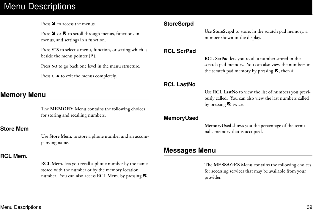 Menu Descriptions 39Press   to access the menus.Press   or   to scroll through menus, functions in menus, and settings in a function.Press YES to select a menu, function, or setting which is beside the menu pointer ( ).Press NO to go back one level in the menu structure.Press CLR to exit the menus completely.Memory MenuThe   Menu contains the following choices for storing and recalling numbers.Store MemUse Store Mem. to store a phone number and an accom-panying name.RCL Mem.RCL Mem. lets you recall a phone number by the name stored with the number or by the memory location number.  You can also access RCL Mem. by pressing  .StoreScrpdUse StoreScrpd to store, in the scratch pad memory, a number shown in the display.RCL ScrPadRCL ScrPad lets you recall a number stored in the scratch pad memory.  You can also view the numbers in the scratch pad memory by pressing  , then #.RCL LastNoUse RCL LastNo to view the list of numbers you previ-ously called.  You can also view the last numbers called by pressing   twice.MemoryUsedMemoryUsed shows you the percentage of the termi-nal’s memory that is occupied.Messages MenuThe   Menu contains the following choices for accessing services that may be available from your provider.Menu Descriptions