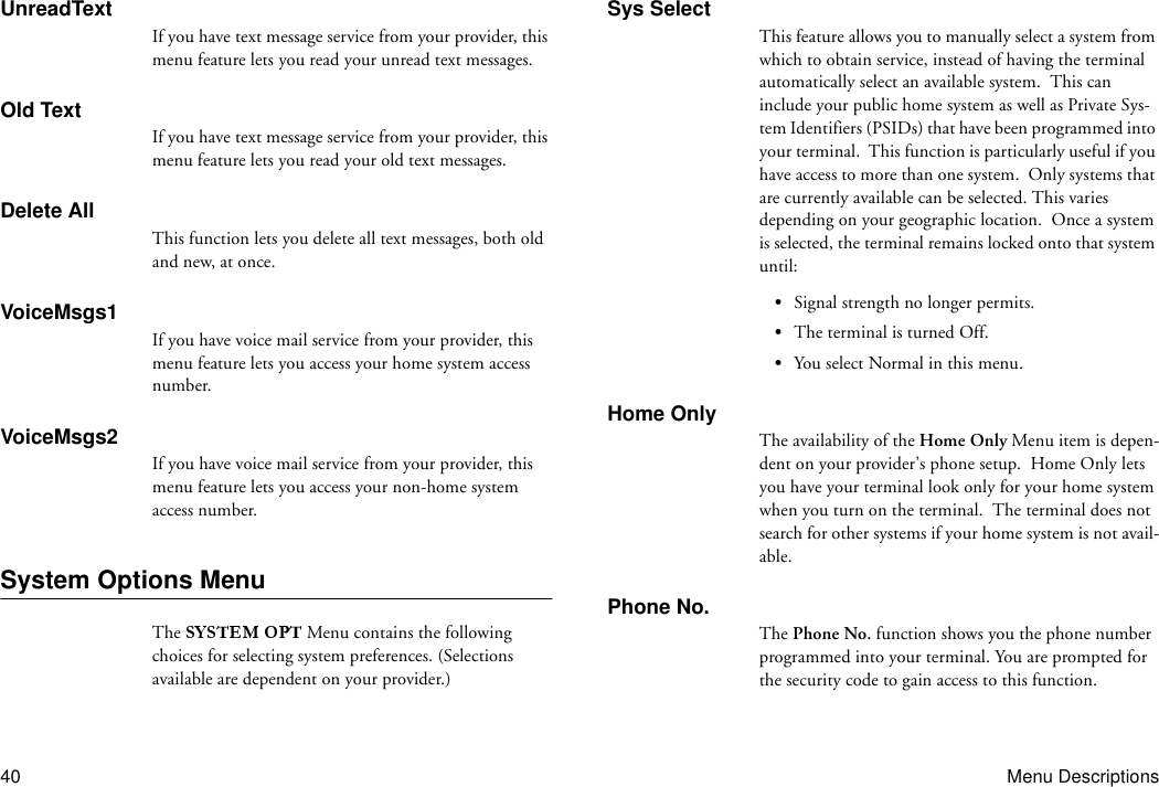 40 Menu DescriptionsUnreadTextIf you have text message service from your provider, this menu feature lets you read your unread text messages.Old TextIf you have text message service from your provider, this menu feature lets you read your old text messages.Delete AllThis function lets you delete all text messages, both old and new, at once.VoiceMsgs1If you have voice mail service from your provider, this menu feature lets you access your home system access number.VoiceMsgs2If you have voice mail service from your provider, this menu feature lets you access your non-home system access number.System Options MenuThe   Menu contains the following choices for selecting system preferences. (Selections available are dependent on your provider.)Sys SelectThis feature allows you to manually select a system from which to obtain service, instead of having the terminal automatically select an available system.  This can include your public home system as well as Private Sys-tem Identifiers (PSIDs) that have been programmed into your terminal.  This function is particularly useful if you have access to more than one system.  Only systems that are currently available can be selected. This varies depending on your geographic location.  Once a system is selected, the terminal remains locked onto that system until:•Signal strength no longer permits.•The terminal is turned Off.•You select Normal in this menu.Home OnlyThe availability of the Home Only Menu item is depen-dent on your provider’s phone setup.  Home Only lets you have your terminal look only for your home system when you turn on the terminal.  The terminal does not search for other systems if your home system is not avail-able.Phone No.The Phone No. function shows you the phone number programmed into your terminal. You are prompted for the security code to gain access to this function.