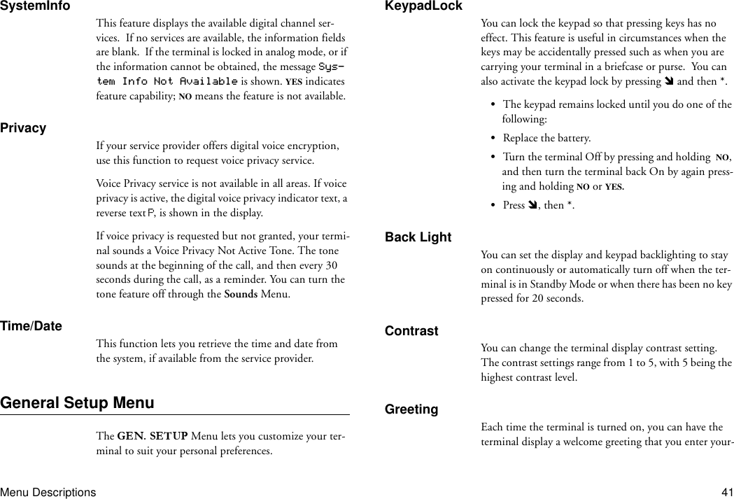 Menu Descriptions 41SystemInfoThis feature displays the available digital channel ser-vices.  If no services are available, the information fields are blank.  If the terminal is locked in analog mode, or if the information cannot be obtained, the message Sys-tem Info Not Available is shown. YES indicates feature capability; NO means the feature is not available.PrivacyIf your service provider offers digital voice encryption, use this function to request voice privacy service.Voice Privacy service is not available in all areas. If voice privacy is active, the digital voice privacy indicator text, a reverse text  , is shown in the display.If voice privacy is requested but not granted, your termi-nal sounds a Voice Privacy Not Active Tone. The tone sounds at the beginning of the call, and then every 30 seconds during the call, as a reminder. You can turn the tone feature off through the Sounds Menu.Time/DateThis function lets you retrieve the time and date from the system, if available from the service provider.General Setup MenuThe   Menu lets you customize your ter-minal to suit your personal preferences.KeypadLockYou can lock the keypad so that pressing keys has no effect. This feature is useful in circumstances when the keys may be accidentally pressed such as when you are carrying your terminal in a briefcase or purse.  You can also activate the keypad lock by pressing   and then *.•The keypad remains locked until you do one of the following:•Replace the battery.•Turn the terminal Off by pressing and holding  NO, and then turn the terminal back On by again press-ing and holding NO or YES.•Press  , then *.Back LightYou can set the display and keypad backlighting to stay on continuously or automatically turn off when the ter-minal is in Standby Mode or when there has been no key pressed for 20 seconds.ContrastYou can change the terminal display contrast setting. The contrast settings range from 1 to 5, with 5 being the highest contrast level.GreetingEach time the terminal is turned on, you can have the terminal display a welcome greeting that you enter your-