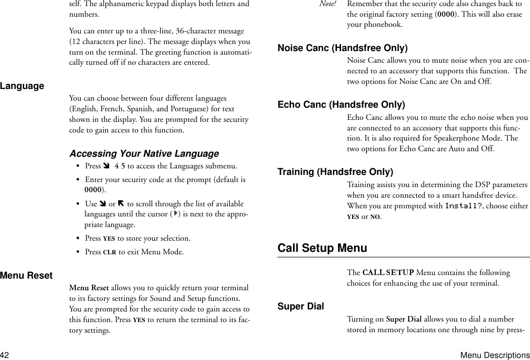 42 Menu Descriptionsself. The alphanumeric keypad displays both letters and numbers.You can enter up to a three-line, 36-character message (12 characters per line). The message displays when you turn on the terminal. The greeting function is automati-cally turned off if no characters are entered. LanguageYou can choose between four different languages (English, French, Spanish, and Portuguese) for text shown in the display. You are prompted for the security code to gain access to this function.Accessing Your Native Language•Press    4 5 to access the Languages submenu.•Enter your security code at the prompt (default is 0000).•Use   or   to scroll through the list of available languages until the cursor ( ) is next to the appro-priate language.•Press YES to store your selection.•Press CLR to exit Menu Mode.Menu ResetMenu Reset allows you to quickly return your terminal to its factory settings for Sound and Setup functions. You are prompted for the security code to gain access to this function. Press YES to return the terminal to its fac-tory settings.Note! Remember that the security code also changes back to the original factory setting (0000). This will also erase your phonebook.Noise Canc (Handsfree Only)Noise Canc allows you to mute noise when you are con-nected to an accessory that supports this function.  The two options for Noise Canc are On and Off.Echo Canc (Handsfree Only)Echo Canc allows you to mute the echo noise when you are connected to an accessory that supports this func-tion. It is also required for Speakerphone Mode. The two options for Echo Canc are Auto and Off.Training (Handsfree Only)Training assists you in determining the DSP parameters when you are connected to a smart handsfree device. When you are prompted with Install?, choose either YES or NO.Call Setup MenuThe  Menu contains the following choices for enhancing the use of your terminal.Super DialTu r ni ng  o n  Super Dial allows you to dial a number stored in memory locations one through nine by press-