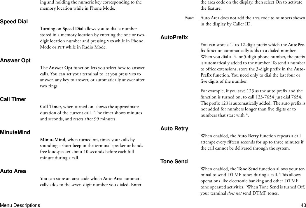 Menu Descriptions 43ing and holding the numeric key corresponding to the memory location while in Phone Mode.Speed DialTu r ni n g  o n  Speed Dial allows you to dial a number stored in a memory location by entering the one or two-digit location number and pressing YES while in Phone Mode or PTT while in Radio Mode.Answer OptThe Answer Opt function lets you select how to answer calls. You can set your terminal to let you press YES to answer, any key to answer, or automatically answer after two rings.Call TimerCall Timer, when turned on, shows the approximate duration of the current call.  The timer shows minutes and seconds, and resets after 99 minutes.MinuteMindMinuteMind, when turned on, times your calls by sounding a short beep in the terminal speaker or hands-free loudspeaker about 10 seconds before each full minute during a call.Auto AreaYou can store an area code which Auto Area automati-cally adds to the seven-digit number you dialed. Enter the area code on the display, then select On to activate the feature.Note! Auto Area does not add the area code to numbers shown in the display by Caller ID.AutoPrefixYou can store a 1- to 12-digit prefix which the AutoPre-fix function automatically adds to a dialed number. When you dial a  4- or 5-digit phone number, the prefix is automatically added to the number. To send a number to office extensions, store the 3-digit prefix in the Auto-Prefix function. You need only to dial the last four or five digits of the number.For example, if you save 123 as the auto prefix and the function is turned on, to call 123-7654 just dial 7654. The prefix 123 is automatically added. The auto prefix is not added for numbers longer than five digits or to numbers that start with *.Auto RetryWhen enabled, the Auto Retry function repeats a call attempt every fifteen seconds for up to three minutes if the call cannot be delivered through the system.Tone SendWhen enabled, the Tone Send function allows your ter-minal to send DTMF tones during a call. This allows operations like electronic banking and other DTMF tone operated activities.  When Tone Send is turned Off, your terminal does not send DTMF tones.