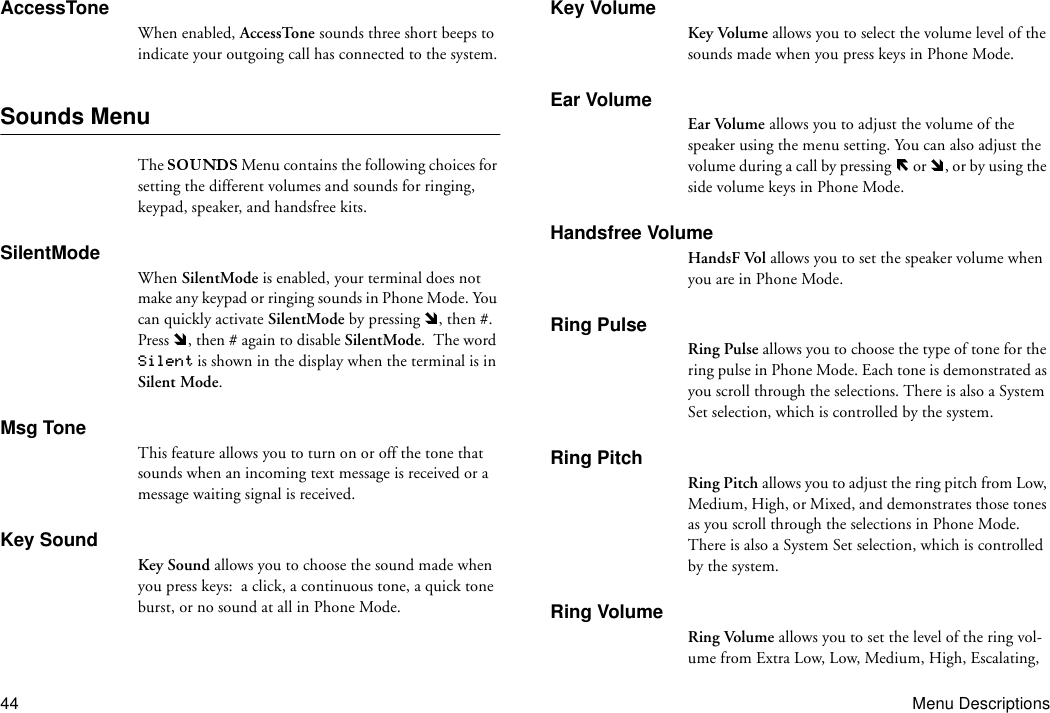 44 Menu DescriptionsAccessToneWhen enabled, AccessTone sounds three short beeps to indicate your outgoing call has connected to the system.Sounds MenuThe   Menu contains the following choices for setting the different volumes and sounds for ringing, keypad, speaker, and handsfree kits.SilentModeWhen SilentMode is enabled, your terminal does not make any keypad or ringing sounds in Phone Mode. You can quickly activate SilentMode by pressing  , then #. Press  , then # again to disable SilentMode.  The word Silent is shown in the display when the terminal is in Silent Mode.Msg ToneThis feature allows you to turn on or off the tone that sounds when an incoming text message is received or a message waiting signal is received.Key SoundKey Sound allows you to choose the sound made when you press keys:  a click, a continuous tone, a quick tone burst, or no sound at all in Phone Mode.Key VolumeKey Volume allows you to select the volume level of the sounds made when you press keys in Phone Mode.Ear VolumeEar Volume allows you to adjust the volume of the speaker using the menu setting. You can also adjust the volume during a call by pressing   or  , or by using the side volume keys in Phone Mode.Handsfree VolumeHandsF Vol allows you to set the speaker volume when you are in Phone Mode.Ring PulseRing Pulse allows you to choose the type of tone for the ring pulse in Phone Mode. Each tone is demonstrated as you scroll through the selections. There is also a System Set selection, which is controlled by the system.Ring PitchRing Pitch allows you to adjust the ring pitch from Low, Medium, High, or Mixed, and demonstrates those tones as you scroll through the selections in Phone Mode. There is also a System Set selection, which is controlled by the system.Ring VolumeRing Volume allows you to set the level of the ring vol-ume from Extra Low, Low, Medium, High, Escalating, 