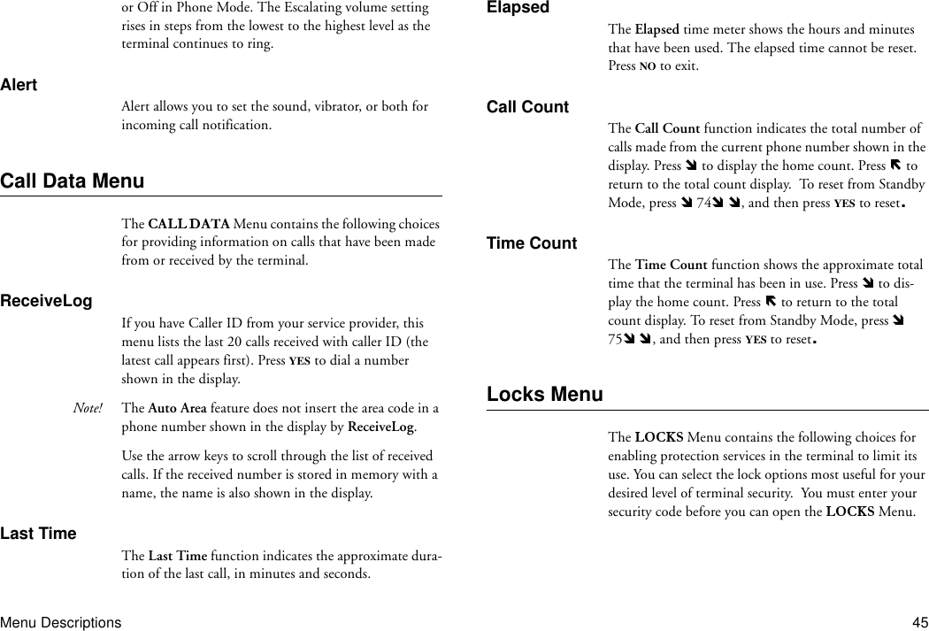 Menu Descriptions 45or Off in Phone Mode. The Escalating volume setting rises in steps from the lowest to the highest level as the terminal continues to ring.AlertAlert allows you to set the sound, vibrator, or both for incoming call notification.Call Data MenuThe  Menu contains the following choices for providing information on calls that have been made from or received by the terminal.ReceiveLogIf you have Caller ID from your service provider, this menu lists the last 20 calls received with caller ID (the latest call appears first). Press YES to dial a number shown in the display. Note! The Auto Area feature does not insert the area code in a phone number shown in the display by ReceiveLog.Use the arrow keys to scroll through the list of received calls. If the received number is stored in memory with a name, the name is also shown in the display.Last TimeThe Last Time function indicates the approximate dura-tion of the last call, in minutes and seconds.ElapsedThe Elapsed time meter shows the hours and minutes that have been used. The elapsed time cannot be reset. Press NO to exit.Call CountThe Call Count function indicates the total number of calls made from the current phone number shown in the display. Press   to display the home count. Press   to return to the total count display.  To reset from Standby Mode, press   74  , and then press YES to reset.Time CountThe Time Count function shows the approximate total time that the terminal has been in use. Press   to dis-play the home count. Press   to return to the total count display. To reset from Standby Mode, press   75  , and then press YES to reset.Locks MenuThe   Menu contains the following choices for enabling protection services in the terminal to limit its use. You can select the lock options most useful for your desired level of terminal security.  You must enter your security code before you can open the   Menu.