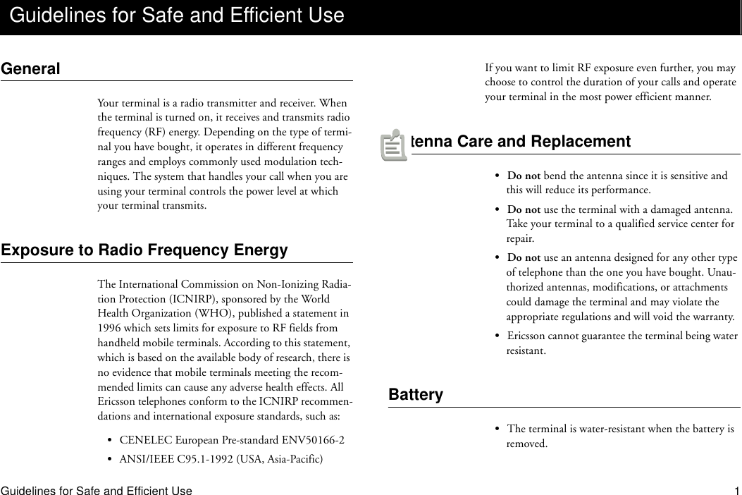 Guidelines for Safe and Efficient Use 1GeneralYour terminal is a radio transmitter and receiver. When the terminal is turned on, it receives and transmits radio frequency (RF) energy. Depending on the type of termi-nal you have bought, it operates in different frequency ranges and employs commonly used modulation tech-niques. The system that handles your call when you are using your terminal controls the power level at which your terminal transmits.Exposure to Radio Frequency EnergyThe International Commission on Non-Ionizing Radia-tion Protection (ICNIRP), sponsored by the World Health Organization (WHO), published a statement in 1996 which sets limits for exposure to RF fields from handheld mobile terminals. According to this statement, which is based on the available body of research, there is no evidence that mobile terminals meeting the recom-mended limits can cause any adverse health effects. All Ericsson telephones conform to the ICNIRP recommen-dations and international exposure standards, such as:•CENELEC European Pre-standard ENV50166-2•ANSI/IEEE C95.1-1992 (USA, Asia-Pacific)If you want to limit RF exposure even further, you may choose to control the duration of your calls and operate your terminal in the most power efficient manner.Antenna Care and Replacement•Do not bend the antenna since it is sensitive and this will reduce its performance.•Do not use the terminal with a damaged antenna. Take your terminal to a qualified service center for repair.•Do not use an antenna designed for any other type of telephone than the one you have bought. Unau-thorized antennas, modifications, or attachments could damage the terminal and may violate the appropriate regulations and will void the warranty.•Ericsson cannot guarantee the terminal being water resistant.Battery•The terminal is water-resistant when the battery is removed.Guidelines for Safe and Efficient Use