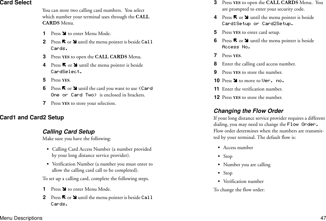 Menu Descriptions 47Card SelectYou can store two calling card numbers.  You select which number your terminal uses through the  Menu.1  Press   to enter Menu Mode.2  Press   or   until the menu pointer is beside Call Cards.3  Press  YES to open the  Menu.4  Press   or   until the menu pointer is beside CardSelect.5  Press YES.6  Press   or   until the card you want to use (Card One or Card Two) is enclosed in brackets.7  Press YES to store your selection.Card1 and Card2 SetupCalling Card SetupMake sure you have the following:•Calling Card Access Number (a number provided by your long distance service provider).•Verification Number (a number you must enter to allow the calling card call to be completed).To set up a calling card, complete the following steps.1  Press   to enter Menu Mode.2  Press   or   until the menu pointer is beside Call Cards.3  Press  YES to open the   Menu.  You are prompted to enter your security code.4  Press   or   until the menu pointer is beside Card1Setup or Card2Setup.5  Press YES to enter card setup.6  Press   or   until the menu pointer is beside Access No.7  Press YES.8  Enter the calling card access number.9  Press YES to store the number.10  Press   to move to Ver. no.11  Enter the verification number.12  Press YES to store the number.Changing the Flow OrderIf your long distance service provider requires a different dialing, you may need to change the Flow Order. Flow order determines when the numbers are transmit-ted by your terminal. The default flow is:•Access number•Stop•Number you are calling•Stop•Ver ificati on  n um berTo c ha n ge  t h e  f l o w  o r d e r :