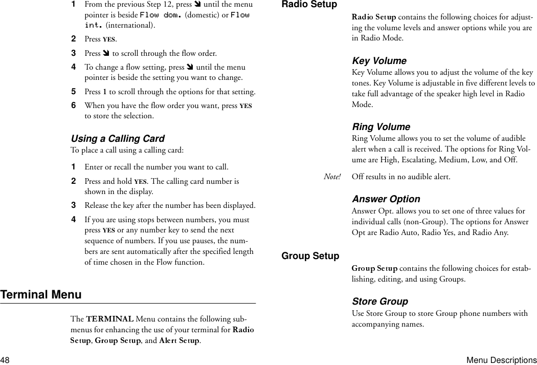 48 Menu Descriptions1  From the previous Step 12, press   until the menu pointer is beside Flow dom. (domestic) or Flow int. (international).2  Press YES.3  Press   to scroll through the flow order. 4  To change a flow setting, press   until the menu pointer is beside the setting you want to change.5  Press 1 to scroll through the options for that setting.6  When you have the flow order you want, press YES to store the selection.Using a Calling CardTo place a call using a calling card:1  Enter or recall the number you want to call.2  Press and hold YES. The calling card number is shown in the display.3  Release the key after the number has been displayed.4  If you are using stops between numbers, you must press YES or any number key to send the next sequence of numbers. If you use pauses, the num-bers are sent automatically after the specified length of time chosen in the Flow function.Terminal MenuThe   Menu contains the following sub-menus for enhancing the use of your terminal for ,  , and  .Radio Setup contains the following choices for adjust-ing the volume levels and answer options while you are in Radio Mode.Key VolumeKey Volume allows you to adjust the volume of the key tones. Key Volume is adjustable in five different levels to take full advantage of the speaker high level in Radio Mode.Ring VolumeRing Volume allows you to set the volume of audible alert when a call is received. The options for Ring Vol-ume are High, Escalating, Medium, Low, and Off.Note! Off results in no audible alert.Answer OptionAnswer Opt. allows you to set one of three values for individual calls (non-Group). The options for Answer Opt are Radio Auto, Radio Yes, and Radio Any.Group Setup contains the following choices for estab-lishing, editing, and using Groups.Store GroupUse Store Group to store Group phone numbers with accompanying names.