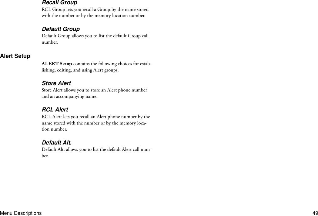 Menu Descriptions 49Recall GroupRCL Group lets you recall a Group by the name stored with the number or by the memory location number.Default GroupDefault Group allows you to list the default Group call number.Alert Setup contains the following choices for estab-lishing, editing, and using Alert groups.Store AlertStore Alert allows you to store an Alert phone number and an accompanying name.RCL AlertRCL Alert lets you recall an Alert phone number by the name stored with the number or by the memory loca-tion number.Default Alt.Default Alt. allows you to list the default Alert call num-ber.