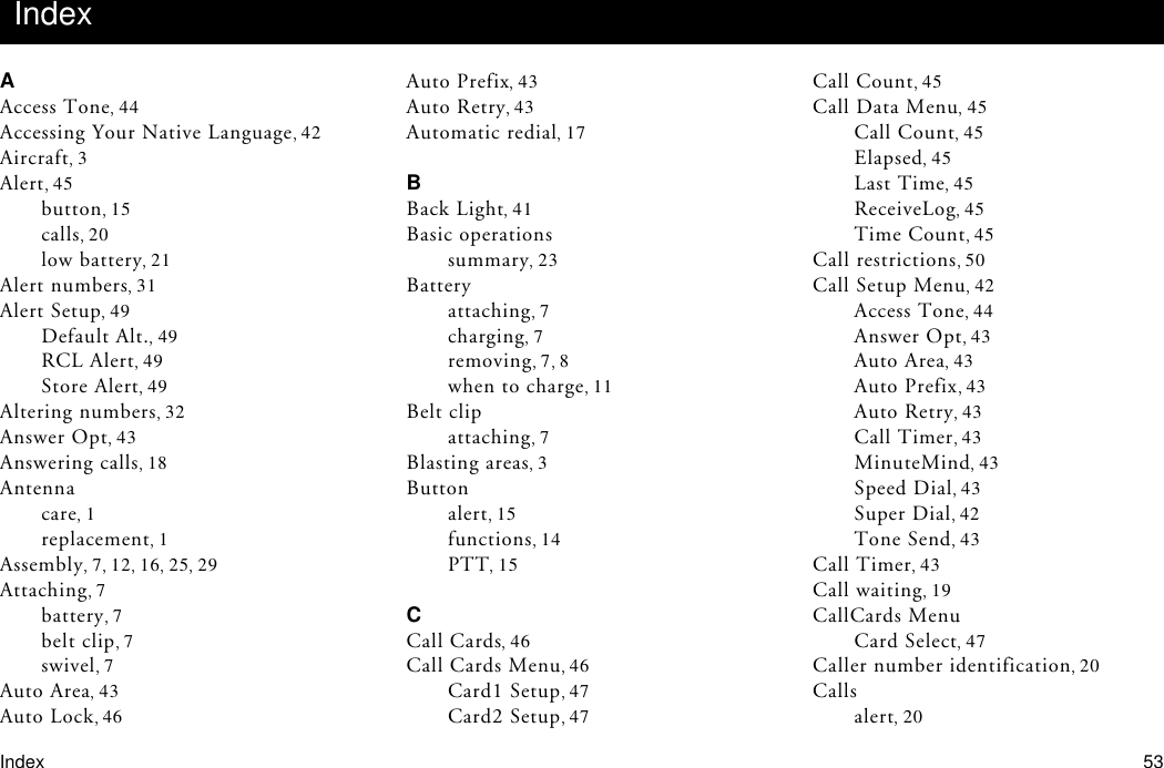 Index 53AAccess Tone 44Accessing Your Native Language 42Aircraft 3Alert 45button 15calls 20low battery 21Alert numbers 31Alert Setup 49Default Alt. 49RCL Alert 49Store Alert 49Altering numbers 32Answer Opt 43Answering calls 18Antennacare 1replacement 1Assembly 712 16 25 29Attaching 7battery 7belt clip 7swivel 7Auto Area 43Auto Lock 46Auto Prefix 43Auto Retry 43Automatic redial 17BBack Light 41Basic operationssummary 23Batteryattaching 7charging 7removing 7 8when to charge 11Belt clipattaching 7Blasting areas 3Buttonalert 15functions 14PTT 15CCall Cards 46Call Cards Menu 46Card1 Setup 47Card2 Setup 47Call Count 45Call Data Menu 45Call Count 45Elapsed 45Last Time 45ReceiveLog 45Time Count 45Call restrictions 50Call Setup Menu 42Access Tone 44Answer Opt 43Auto Area 43Auto Prefix 43Auto Retry 43Call Timer 43MinuteMind 43Speed Dial 43Super Dial 42Tone Send 43Call Timer 43Call waiting 19CallCards MenuCard Select 47Caller number identification 20Callsalert 20Index