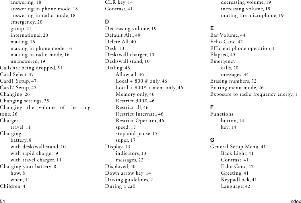 54 Indexanswering 18answering in phone mode 18answering in radio mode 18emergency 20group 21international 20making 16making in phone mode 16making in radio mode 16unanswered 19Calls are being dropped 51Card Select 47Card1 Setup 47Card2 Setup 47Changing 26Changing settings 25Changing the volume of the ringtone 26Chargertravel 11Chargingbattery 8with desk/wall stand 10with rapid charger 9with travel charger 11Charging your battery 8how 8when 11Children 4CLR key 14Contrast 41DDecreasing volume 19Default Alt. 49Delete All 40Desk 10Desk/wall charger 10Desk/wall stand 10Dialing 46Allow all 46Local + 800 # only 46Local + 800# + mem only 46Memory only 46Restrict 900# 46Restrict all 46Restrict Internat. 46Restrict Operator 46speed 17stop and pause 17super 17Display 13indicators 13messages 22Displayed 50Down arrow key 14Driving guidelines 2During a calldecreasing volume 19increasing volume 19muting the microphone 19EEar Volume 44Echo Canc 42Efficient phone operation 1Elapsed 45Emergencycalls 20messages 34Erasing numbers 32Exiting menu mode 26Exposure to radio frequency energy 1FFunctionsbutton 14key 14GGeneral Setup Menu 41Back Light 41Contrast 41Echo Canc 42Greeting 41KeypadLock 41Language 42