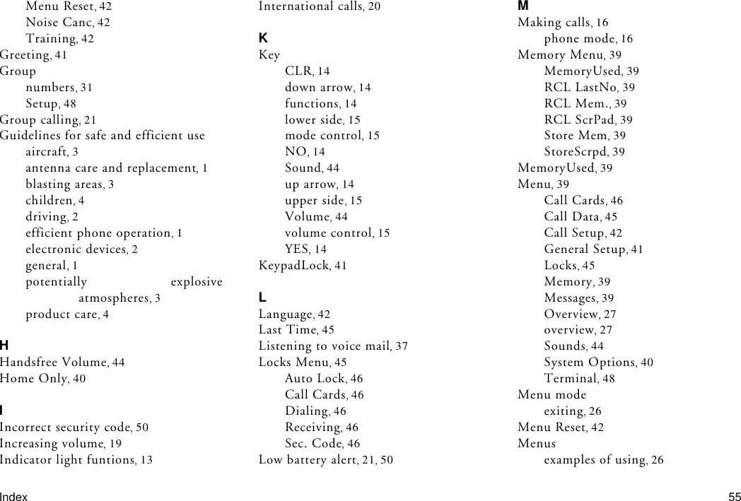 Index 55Menu Reset 42Noise Canc 42Training 42Greeting 41Groupnumbers 31Setup 48Group calling 21Guidelines for safe and efficient useaircraft 3antenna care and replacement 1blasting areas 3children 4driving 2efficient phone operation 1electronic devices 2general 1potentially explosiveatmospheres 3product care 4HHandsfree Volume 44Home Only 40IIncorrect security code 50Increasing volume 19Indicator light funtions 13International calls 20KKeyCLR 14down arrow 14functions 14lower side 15mode control 15NO 14Sound 44up arrow 14upper side 15Volume 44volume control 15YES 14KeypadLock 41LLanguage 42Last Time 45Listening to voice mail 37Locks Menu 45Auto Lock 46Call Cards 46Dialing 46Receiving 46Sec. Code 46Low battery alert 21 50MMaking calls 16phone mode 16Memory Menu 39MemoryUsed 39RCL LastNo 39RCL Mem. 39RCL ScrPad 39Store Mem 39StoreScrpd 39MemoryUsed 39Menu 39Call Cards 46Call Data 45Call Setup 42General Setup 41Locks 45Memory 39Messages 39Overview 27overview 27Sounds 44System Options 40Terminal 48Menu modeexiting 26Menu Reset 42Menusexamples of using 26