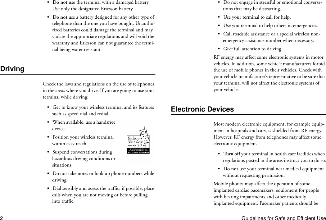 2Guidelines for Safe and Efficient Use•Do not use the terminal with a damaged battery. Use only the designated Ericsson battery.•Do not use a battery designed for any other type of telephone than the one you have bought. Unautho-rized batteries could damage the terminal and may violate the appropriate regulations and will void the warranty and Ericsson can not guarantee the termi-nal being water resistant.DrivingCheck the laws and regulations on the use of telephones in the areas where you drive. If you are going to use your terminal while driving:•Get to know your wireless terminal and its features such as speed dial and redial.•When available, use a handsfree device.•Position your wireless terminal within easy reach.•Suspend conversations during hazardous driving conditions or situations.•Do not take notes or look up phone numbers while driving.•Dial sensibly and assess the traffic; if possible, place calls when you are not moving or before pulling into traffic.•Do not engage in stressful or emotional conversa-tions that may be distracting.•Use your terminal to call for help.•Use you terminal to help others in emergencies.•Call roadside assistance or a special wireless non-emergency assistance number when necessary.•Give full attention to driving.RF energy may affect some electronic systems in motor vehicles. In addition, some vehicle manufacturers forbid the use of mobile phones in their vehicles. Check with your vehicle manufacturer’s representative to be sure that your terminal will not affect the electronic systems of your vehicle.Electronic DevicesMost modern electronic equipment, for example equip-ment in hospitals and cars, is shielded from RF energy. However, RF energy from telephones may affect some electronic equipment.•Turn off your terminal in health care facilities when regulations posted in the areas instruct you to do so.•Do not use your terminal near medical equipment without requesting permission.Mobile phones may affect the operation of some implanted cardiac pacemakers, equipment for people with hearing impairments and other medically implanted equipment. Pacemaker patients should be 