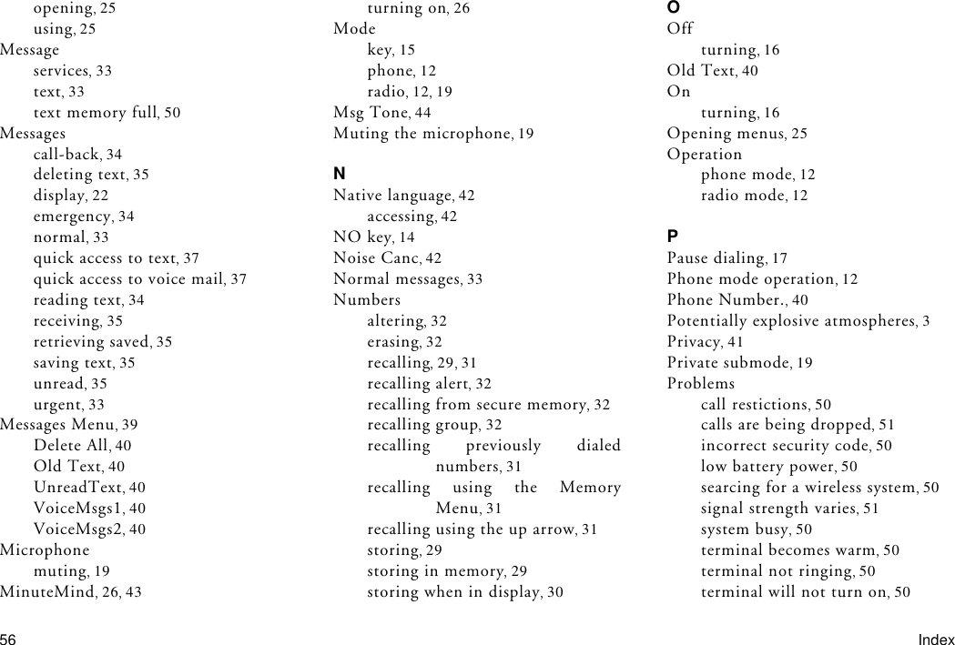 56 Indexopening 25using 25Messageservices 33text 33text memory full 50Messagescall-back 34deleting text 35display 22emergency 34normal 33quick access to text 37quick access to voice mail 37reading text 34receiving 35retrieving saved 35saving text 35unread 35urgent 33Messages Menu 39Delete All 40Old Text 40UnreadText 40VoiceMsgs1 40VoiceMsgs2 40Microphonemuting 19MinuteMind 26 43turning on 26Modekey 15phone 12radio 12 19Msg Tone 44Muting the microphone 19NNative language 42accessing 42NO key 14Noise Canc 42Normal messages 33Numbersaltering 32erasing 32recalling 29 31recalling alert 32recalling from secure memory 32recalling group 32recalling previously dialednumbers 31recalling using the MemoryMenu 31recalling using the up arrow 31storing 29storing in memory 29storing when in display 30OOffturning 16Old Text 40Onturning 16Opening menus 25Operationphone mode 12radio mode 12PPause dialing 17Phone mode operation 12Phone Number. 40Potentially explosive atmospheres 3Privacy 41Private submode 19Problemscall restictions 50calls are being dropped 51incorrect security code 50low battery power 50searcing for a wireless system 50signal strength varies 51system busy 50terminal becomes warm 50terminal not ringing 50terminal will not turn on 50