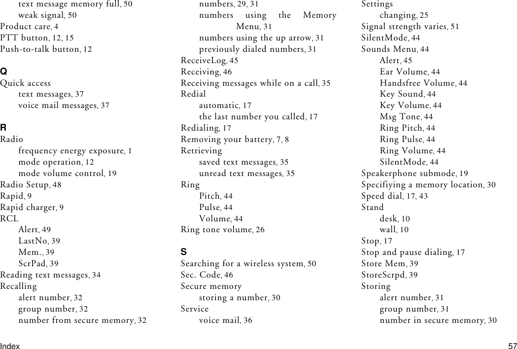 Index 57text message memory full 50weak signal 50Product care 4PTT button 12 15Push-to-talk button 12QQuick accesstext messages 37voice mail messages 37RRadiofrequency energy exposure 1mode operation 12mode volume control 19Radio Setup 48Rapid 9Rapid charger 9RCLAlert 49LastNo 39Mem. 39ScrPad 39Reading text messages 34Recallingalert number 32group number 32number from secure memory 32numbers 29 31numbers using the MemoryMenu 31numbers using the up arrow 31previously dialed numbers 31ReceiveLog 45Receiving 46Receiving messages while on a call 35Redialautomatic 17the last number you called 17Redialing 17Removing your battery 7 8Retrievingsaved text messages 35unread text messages 35RingPitch 44Pulse 44Volume 44Ring tone volume 26SSearching for a wireless system 50Sec. Code 46Secure memorystoring a number 30Servicevoice mail 36Settingschanging 25Signal strength varies 51SilentMode 44Sounds Menu 44Alert 45Ear Volume 44Handsfree Volume 44Key Sound 44Key Volume 44Msg Tone 44Ring Pitch 44Ring Pulse 44Ring Volume 44SilentMode 44Speakerphone submode 19Specifiying a memory location 30Speed dial 17 43Standdesk 10wall 10Stop 17Stop and pause dialing 17Store Mem 39StoreScrpd 39Storingalert number 31group number 31number in secure memory 30