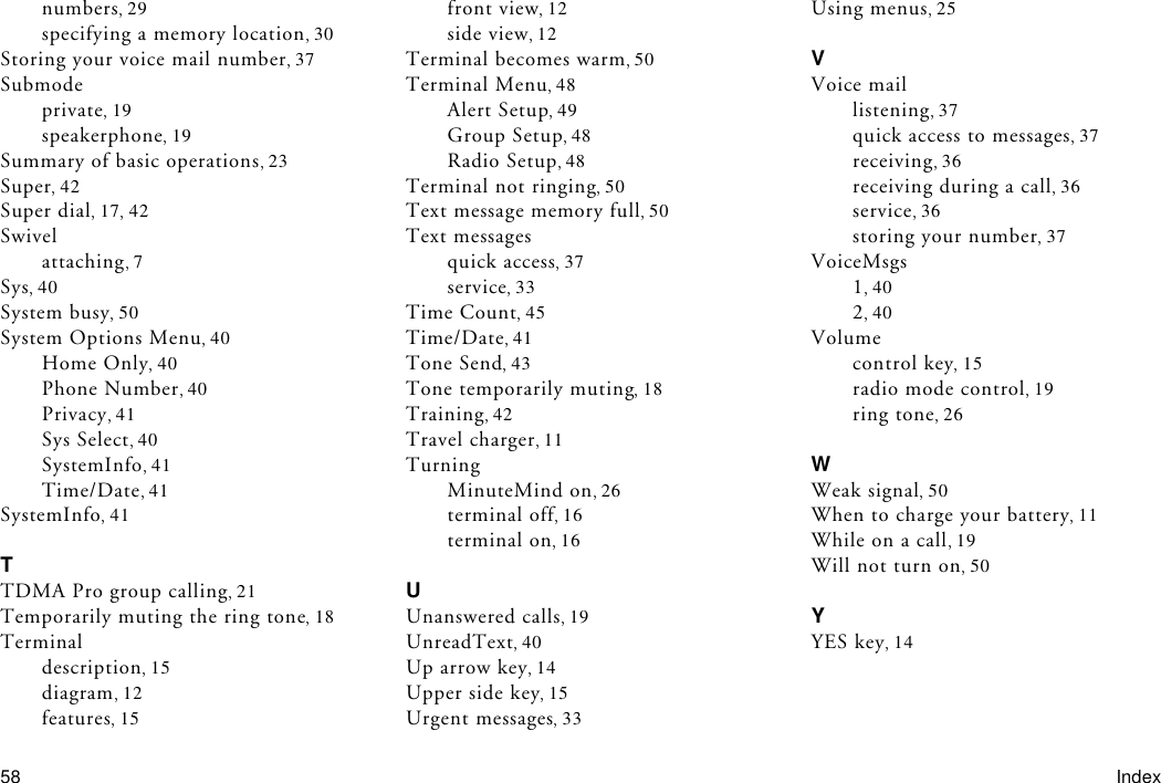 58 Indexnumbers 29specifying a memory location 30Storing your voice mail number 37Submodeprivate 19speakerphone 19Summary of basic operations 23Super 42Super dial 17 42Swivelattaching 7Sys 40System busy 50System Options Menu 40Home Only 40Phone Number 40Privacy 41Sys Select 40SystemInfo 41Time/Date 41SystemInfo 41TTDMA Pro group calling 21Temporarily muting the ring tone 18Terminaldescription 15diagram 12features 15front view 12side view 12Terminal becomes warm 50Terminal Menu 48Alert Setup 49Group Setup 48Radio Setup 48Terminal not ringing 50Text message memory full 50Text messagesquick access 37service 33Time Count 45Time/Date 41Tone Send 43Tone temporarily muting 18Training 42Travel charger 11TurningMinuteMind on 26terminal off 16terminal on 16UUnanswered calls 19UnreadText 40Up arrow key 14Upper side key 15Urgent messages 33Using menus 25VVoice maillistening 37quick access to messages 37receiving 36receiving during a call 36service 36storing your number 37VoiceMsgs140240Volumecontrol key 15radio mode control 19ring tone 26WWeak signal 50When to charge your battery 11While on a call 19Will not turn on 50YYES key 14