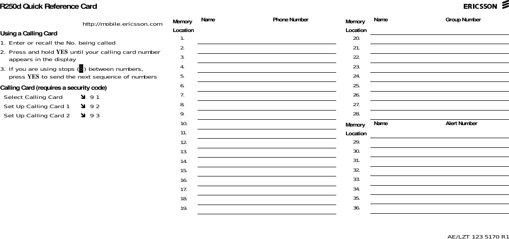 R250d Quick Reference CardAE/LZT 123 5170 R1http://mobile.ericsson.comUsing a Calling Card1. Enter or recall the No. being called2. Press and hold YES until your calling card number appears in the display3. If you are using stops (S) between numbers, press YES to send the next sequence of numbersCalling Card (requires a security code)Select Calling Card   9 1Set Up Calling Card 1   9 2Set Up Calling Card 2   9 3MemoryLocation  Name Phone Number1.2.3.4.5.6.7.8.9.10.11.12.13.14.15.16.17.18.19.MemoryLocation  Name Group Number20.21.22.23.24.25.26.27.28.MemoryLocation  Name Alert Number29.30.31.32.33.34.35.36.