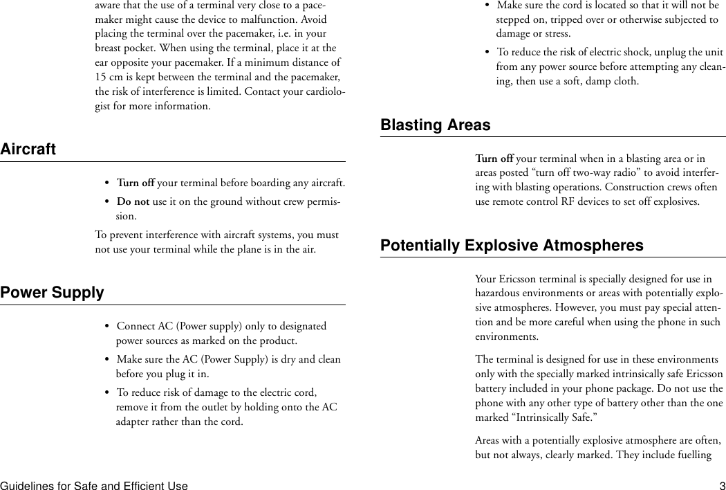 Guidelines for Safe and Efficient Use 3aware that the use of a terminal very close to a pace-maker might cause the device to malfunction. Avoid placing the terminal over the pacemaker, i.e. in your breast pocket. When using the terminal, place it at the ear opposite your pacemaker. If a minimum distance of 15 cm is kept between the terminal and the pacemaker, the risk of interference is limited. Contact your cardiolo-gist for more information.Aircraft•Turn off your terminal before boarding any aircraft.•Do not use it on the ground without crew permis-sion.To prevent interference with aircraft systems, you must not use your terminal while the plane is in the air.Power Supply•Connect AC (Power supply) only to designated power sources as marked on the product.•Make sure the AC (Power Supply) is dry and clean before you plug it in.•To reduce risk of damage to the electric cord, remove it from the outlet by holding onto the AC adapter rather than the cord.•Make sure the cord is located so that it will not be stepped on, tripped over or otherwise subjected to damage or stress.•To reduce the risk of electric shock, unplug the unit from any power source before attempting any clean-ing, then use a soft, damp cloth.Blasting AreasTur n  o ff  your terminal when in a blasting area or in areas posted “turn off two-way radio” to avoid interfer-ing with blasting operations. Construction crews often use remote control RF devices to set off explosives.Potentially Explosive AtmospheresYour Ericsson terminal is specially designed for use in hazardous environments or areas with potentially explo-sive atmospheres. However, you must pay special atten-tion and be more careful when using the phone in such environments.The terminal is designed for use in these environments only with the specially marked intrinsically safe Ericsson battery included in your phone package. Do not use the phone with any other type of battery other than the one marked “Intrinsically Safe.”Areas with a potentially explosive atmosphere are often, but not always, clearly marked. They include fuelling 